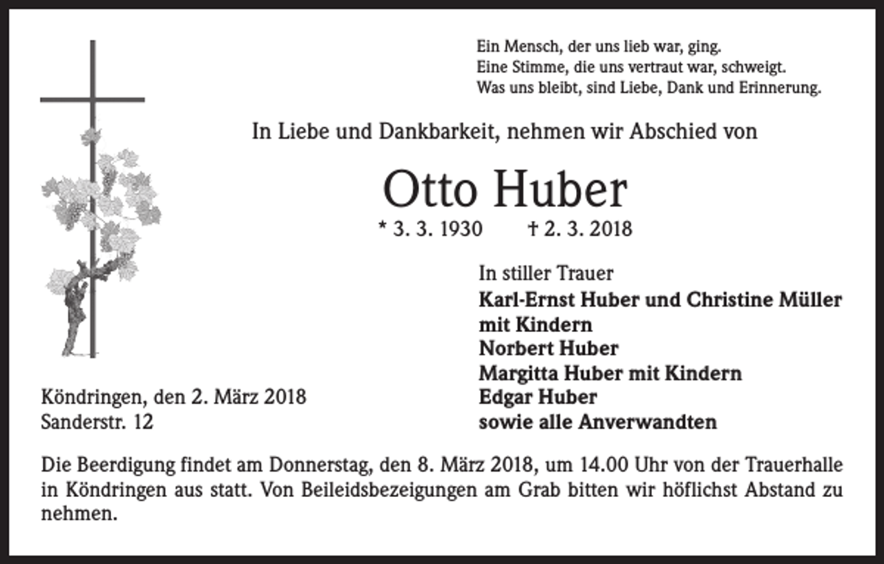 <p>Ein Mensch, der uns lieb war, ging.<br />Eine Stimme, die uns vertraut war, schweigt.<br />Was uns bleibt, sind Liebe, Dank und Erinnerung.</p><p>In Liebe und Dankbarkeit, nehmen wir Abschied von</p><p>Otto Huber</p><p>* 3. 3. 1930 † 2. 3. 2018</p><p>Köndringen, den 2. März 2018<br />Sanderstr. 12</p><p>In stiller Trauer<br />Karl-Ernst Huber und Christine Müller<br />mit Kindern<br />Norbert Huber<br />Margitta Huber mit Kindern<br />Edgar Huber<br />sowie alle Anverwandten</p><p>Die Beerdigung findet am Donnerstag, den 8. März 2018, um 14.00 Uhr von der Trauerhalle<br />in Köndringen aus statt. Von Beileidsbezeigungen am Grab bitten wir höflichst Abstand zu<br />nehmen.</p>