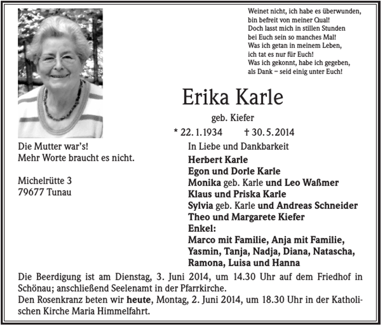 <p>Weinet nicht, ich habe es überwunden,<br />bin befreit von meiner Qual!<br />Doch lasst mich in stillen Stunden<br />bei Euch sein so manches Mal!<br />Was ich getan in meinem Leben,<br />ich tat es nur für Euch!<br />Was ich gekonnt, habe ich gegeben,<br />als Dank – seid einig unter Euch!</p><p>Erika Karle<br />geb. Kiefer<br />* 22. 1.1934<br />† 30. 5. 2014<br />In Liebe und Dankbarkeit<br />Die Mutter war’s!<br />Mehr Worte braucht es nicht.<br />Herbert Karle<br />Egon und Dorle Karle<br />Michelrütte 3<br />Monika geb. Karle und Leo Waßmer<br />79677 Tunau<br />Klaus und Priska Karle<br />Sylvia geb. Karle und Andreas Schneider<br />Theo und Margarete Kiefer<br />Enkel:<br />Marco mit Familie, Anja mit Familie,<br />Yasmin, Tanja, Nadja, Diana, Natascha,<br />Ramona, Luisa und Hanna<br />Die Beerdigung ist am Dienstag, 3. Juni 2014, um 14.30 Uhr auf dem Friedhof in<br />Schönau; anschließend Seelenamt in der Pfarrkirche.<br />Den Rosenkranz beten wir heute, Montag, 2. Juni 2014, um 18.30 Uhr in der Katholischen Kirche Maria Himmelfahrt.</p>