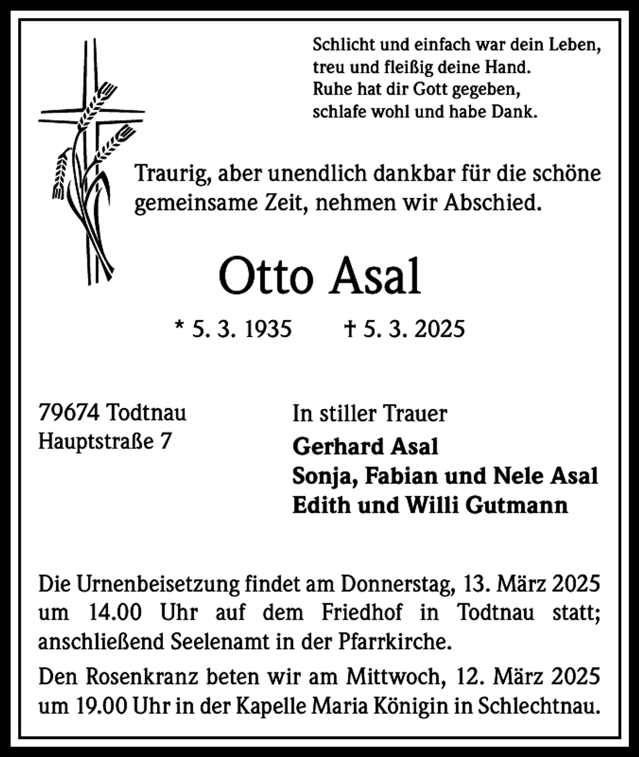 <p>Schlicht und einfach war dein Leben,<br />treu und fleißig deine Hand.<br />Ruhe hat dir Gott gegeben,<br />schlafe wohl und habe Dank.</p><p>Traurig, aber unendlich dankbar für die schöne<br />gemeinsame Zeit, nehmen wir Abschied.</p><p>Otto Asal<br />* 5. 3. 1935 † 5. 3. 2025<br />79674 Todtnau<br />Hauptstraße 7</p><p>In stiller Trauer<br />Gerhard Asal<br />Sonja, Fabian und Nele Asal<br />Edith und Willi Gutmann</p><p>Die Urnenbeisetzung findet am Donnerstag, 13. März 2025<br />um 14.00 Uhr auf dem Friedhof in Todtnau statt;<br />anschließend Seelenamt in der Pfarrkirche.<br />Den Rosenkranz beten wir am Mittwoch, 12. März 2025<br />um 19.00 Uhr in der Kapelle Maria Königin in Schlechtnau.</p>