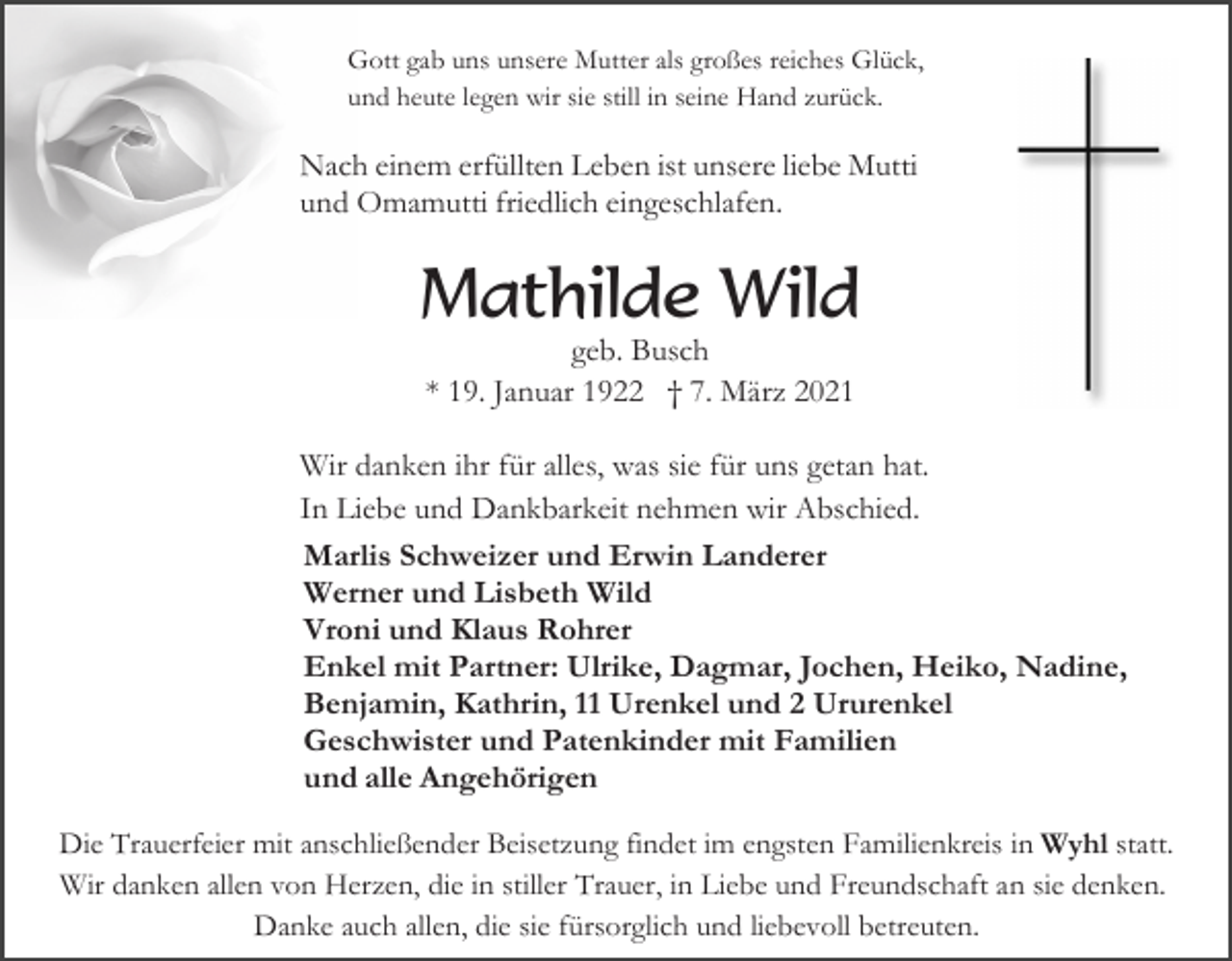 <p>Gott gab uns unsere Mutter als großes reiches Glück,<br />und heute legen wir sie still in seine Hand zurück.</p><p>Nach einem erfüllten Leben ist unsere liebe Mutti<br />und Omamutti friedlich eingeschlafen.</p><p>Mathilde Wild<br />geb. Busch<br />* 19. Januar 1922 † 7. März 2021<br />Wir danken ihr für alles, was sie für uns getan hat.<br />In Liebe und Dankbarkeit nehmen wir Abschied.<br />Marlis Schweizer und Erwin Landerer<br />Werner und Lisbeth Wild<br />Vroni und Klaus Rohrer<br />Enkel mit Partner: Ulrike, Dagmar, Jochen, Heiko, Nadine,<br />Benjamin, Kathrin, 11 Urenkel und 2 Ururenkel<br />Geschwister und Patenkinder mit Familien<br />und alle Angehörigen<br />Die Trauerfeier mit anschließender Beisetzung findet im engsten Familienkreis in Wyhl statt.<br />Wir danken allen von Herzen, die in stiller Trauer, in Liebe und Freundschaft an sie denken.<br />Danke auch allen, die sie fürsorglich und liebevoll betreuten.</p>