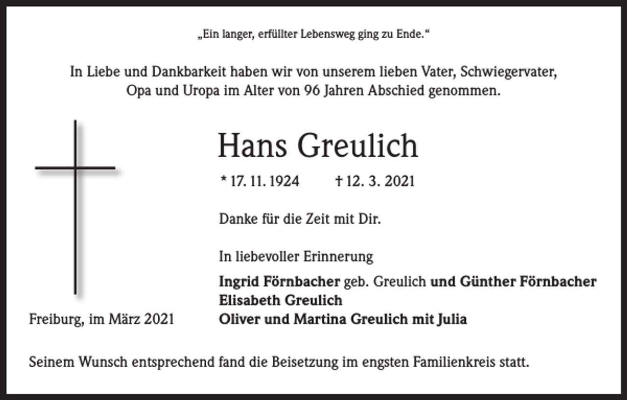 <p>„Ein langer, erfüllter Lebensweg ging zu Ende.“</p><p>In Liebe und Dankbarkeit haben wir von unserem lieben Vater, Schwiegervater,<br />Opa und Uropa im Alter von 96 Jahren Abschied genommen.</p><p>Hans Greulich<br />* 17. 11. 1924</p><p>† 12. 3. 2021</p><p>Danke für die Zeit mit Dir.</p><p>In liebevoller Erinnerung</p><p>Freiburg, im März 2021</p><p>Ingrid Förnbacher geb. Greulich und Günther Förnbacher<br />Elisabeth Greulich<br />Oliver und Martina Greulich mit Julia</p><p>Seinem Wunsch entsprechend fand die Beisetzung im engsten Familienkreis statt.</p>
