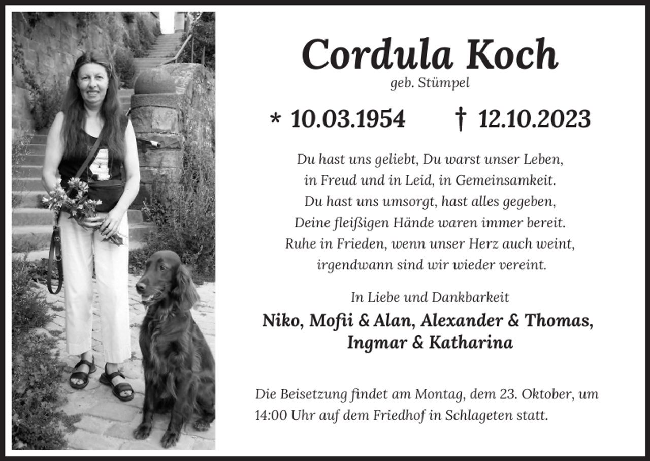 <p>Cordula Koch<br />geb. Stümpel</p><p>* 10.03.1954</p><p>12.10.2023</p><p>Du hast uns geliebt, Du warst unser Leben,<br />in Freud und in Leid, in Gemeinsamkeit.<br />Du hast uns umsorgt, hast alles gegeben,<br />Deine ﬂeißigen Hände waren immer bereit.<br />Ruhe in Frieden, wenn unser Herz auch weint,<br />irgendwann sind wir wieder vereint.<br />In Liebe und Dankbarkeit</p><p>Niko, Moﬁi &amp; Alan, Alexander &amp; Thomas,<br />Ingmar &amp; Katharina<br />Die Beisetzung ﬁndet am Montag, dem 23. Oktober, um<br />14:00 Uhr auf dem Friedhof in Schlageten statt.</p>