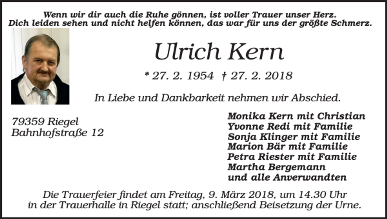<p>Wenn wir dir auch die Ruhe gönnen, ist voller Trauer unser Herz.<br />Dich leiden sehen und nicht helfen können, das war für uns der größte Schmerz.</p><p>Ulrich Kern<br />* 27. 2. 1954 † 27. 2. 2018<br />In Liebe und Dankbarkeit nehmen wir Abschied.<br />79359 Riegel<br />Bahnhofstraße 12</p><p>Monika Kern mit Christian<br />Yvonne Redi mit Familie<br />Sonja Klinger mit Familie<br />Marion Bär mit Familie<br />Petra Riester mit Familie<br />Martha Bergemann<br />und alle Anverwandten</p><p>Die Trauerfeier findet am Freitag, 9. März 2018, um 14.30 Uhr<br />in der Trauerhalle in Riegel statt; anschließend Beisetzung der Urne.</p>
