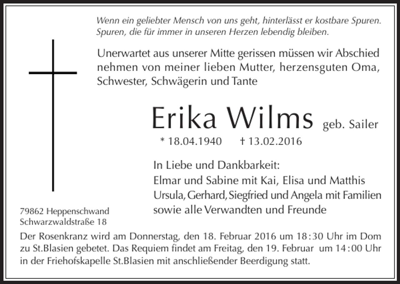 <p>Wenn ein geliebter Mensch von uns geht, hinterlässt er kostbare Spuren.<br />Spuren, die für immer in unseren Herzen lebendig bleiben.</p><p>Unerwartet aus unserer Mitte gerissen müssen wir Abschied<br />nehmen von meiner lieben Mutter, herzensguten Oma,<br />Schwester, Schwägerin und Tante</p><p>Erika Wilms<br />* 18.04.1940</p><p>79862 Heppenschwand<br />Schwarzwaldstraße 18</p><p>geb. Sailer</p><p>† 13.02.2016</p><p>In Liebe und Dankbarkeit:<br />Elmar und Sabine mit Kai, Elisa und Matthis<br />Ursula, Gerhard, Siegfried und Angela mit Familien<br />sowie alle Verwandten und Freunde</p><p>Der Rosenkranz wird am Donnerstag, den 18. Februar 2016 um 18 : 30 Uhr im Dom<br />zu St.Blasien gebetet. Das Requiem findet am Freitag, den 19. Februar um 14 : 00 Uhr<br />in der Friehofskapelle St.Blasien mit anschließender Beerdigung statt.</p>