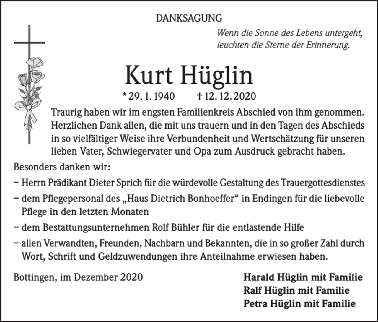 <p>DANKSAGUNG<br />Wenn die Sonne des Lebens untergeht,<br />leuchten die Sterne der Erinnerung.</p><p>Kurt Hüglin</p><p>* 29. 1. 1940<br />† 12. 12. 2020<br />Traurig haben wir im engsten Familienkreis Abschied von ihm genommen.<br />Herzlichen Dank allen, die mit uns trauern und in den Tagen des Abschieds<br />in so vielfältiger Weise ihre Verbundenheit und Wertschätzung für unseren<br />lieben Vater, Schwiegervater und Opa zum Ausdruck gebracht haben.<br />Besonders danken wir:<br />– Herrn Prädikant Dieter Sprich für die würdevolle Gestaltung des Trauergottesdienstes<br />– dem Pflegepersonal des „Haus Dietrich Bonhoeffer“ in Endingen für die liebevolle<br />Pflege in den letzten Monaten<br />– dem Bestattungsunternehmen Rolf Bühler für die entlastende Hilfe<br />– allen Verwandten, Freunden, Nachbarn und Bekannten, die in so großer Zahl durch<br />Wort, Schrift und Geldzuwendungen ihre Anteilnahme erwiesen haben.<br />Bottingen, im Dezember 2020</p><p>Harald Hüglin mit Familie<br />Ralf Hüglin mit Familie<br />Petra Hüglin mit Familie</p>