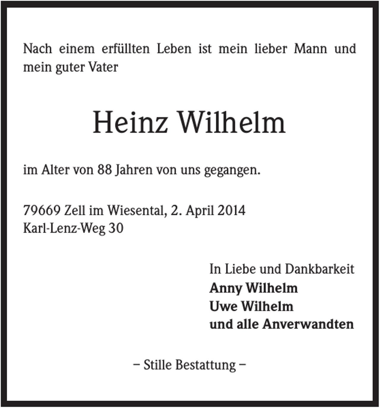 <p>Nach einem erfüllten Leben ist mein lieber Mann und<br />mein guter Vater</p><p>Heinz Wilhelm<br />im Alter von 88 Jahren von uns gegangen.<br />79669 Zell im Wiesental, 2. April 2014<br />Karl-Lenz-Weg 30<br />In Liebe und Dankbarkeit<br />Anny Wilhelm<br />Uwe Wilhelm<br />und alle Anverwandten<br />– Stille Bestattung –</p>