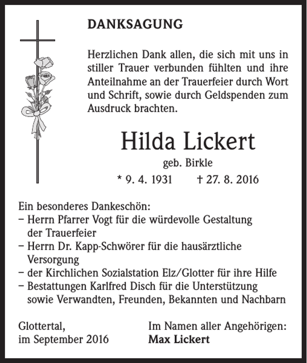 <p>Danksagung<br />Herzlichen Dank allen, die sich mit uns in<br />stiller Trauer verbunden fühlten und ihre<br />Anteilnahme an der Trauerfeier durch Wort<br />und Schrift, sowie durch Geldspenden zum<br />Ausdruck brachten.</p><p>Hilda Lickert</p><p>geb. Birkle<br />* 9. 4. 1931 † 27. 8. 2016<br />Ein besonderes Dankeschön:<br />– Herrn Pfarrer Vogt für die würdevolle Gestaltung<br />der Trauerfeier<br />– Herrn Dr. Kapp-Schwörer für die hausärztliche<br />Versorgung<br />– der Kirchlichen Sozialstation Elz/Glotter für ihre Hilfe<br />– Bestattungen Karlfred Disch für die Unterstützung<br />sowie Verwandten, Freunden, Bekannten und Nachbarn<br />Glottertal,<br />im September 2016</p><p>Im Namen aller Angehörigen:<br />Max Lickert</p>