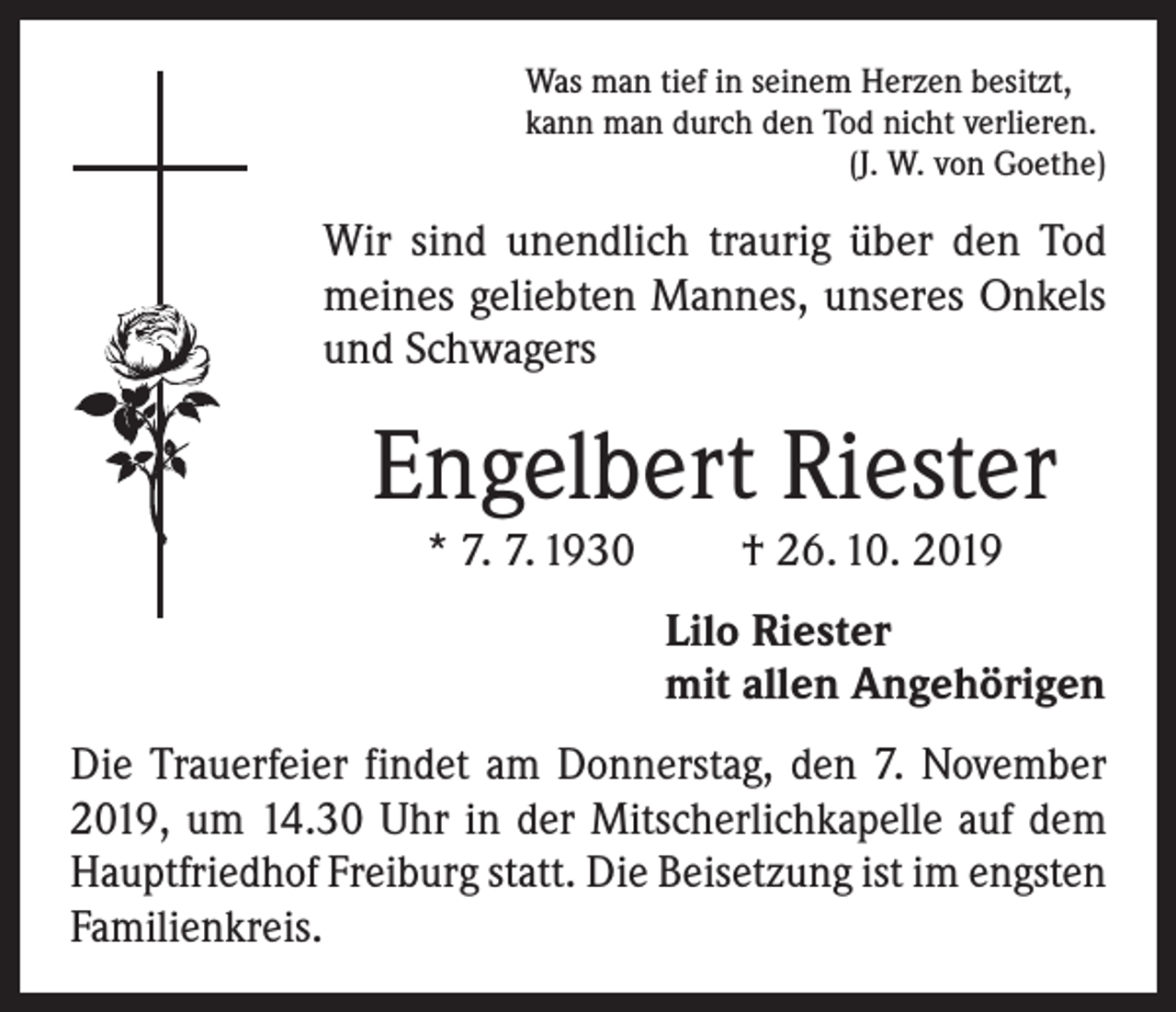 <p>Was man tief in seinem Herzen besitzt,<br />kann man durch den Tod nicht verlieren.</p><p>(J. W. von Goethe)</p><p>Wir sind unendlich traurig über den Tod<br />meines geliebten Mannes, unseres Onkels<br />und Schwagers</p><p>Engelbert Riester<br />* 7. 7. 1930</p><p>† 26. 10. 2019</p><p>Lilo Riester<br />mit allen Angehörigen<br />Die Trauerfeier findet am Donnerstag, den 7. November<br />2019, um 14.30 Uhr in der Mitscherlichkapelle auf dem<br />Hauptfriedhof Freiburg statt. Die Beisetzung ist im engsten<br />Familienkreis.</p>