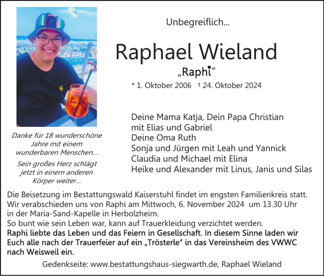 <p>Unbegreiflich...</p><p>Raphael Wieland<br />„</p><p>”</p><p>* 1. Oktober 2006 † 24. Oktober 2024</p><p>Danke für 18 wunderschöne<br />Jahre mit einem<br />wunderbaren Menschen…<br />Sein großes Herz schlägt<br />jetzt in einem anderen<br />Körper weiter…</p><p>Deine Mama Katja, Dein Papa Christian<br />mit Elias und Gabriel<br />Deine Oma Ruth<br />Sonja und Jürgen mit Leah und Yannick<br />Claudia und Michael mit Elina<br />Heike und Alexander mit Linus, Janis und Silas</p><p>Die Beisetzung im Bestattungswald Kaiserstuhl findet im engsten Familienkreis statt.<br />Wir verabschieden uns von Raphi am Mittwoch, 6. November 2024 um 13.30 Uhr<br />in der Maria-Sand-Kapelle in Herbolzheim.<br />So bunt wie sein Leben war, kann auf Trauerkleidung verzichtet werden.</p><p>Gedenkseite: www.bestattungshaus-siegwarth.de, Raphael Wieland</p>