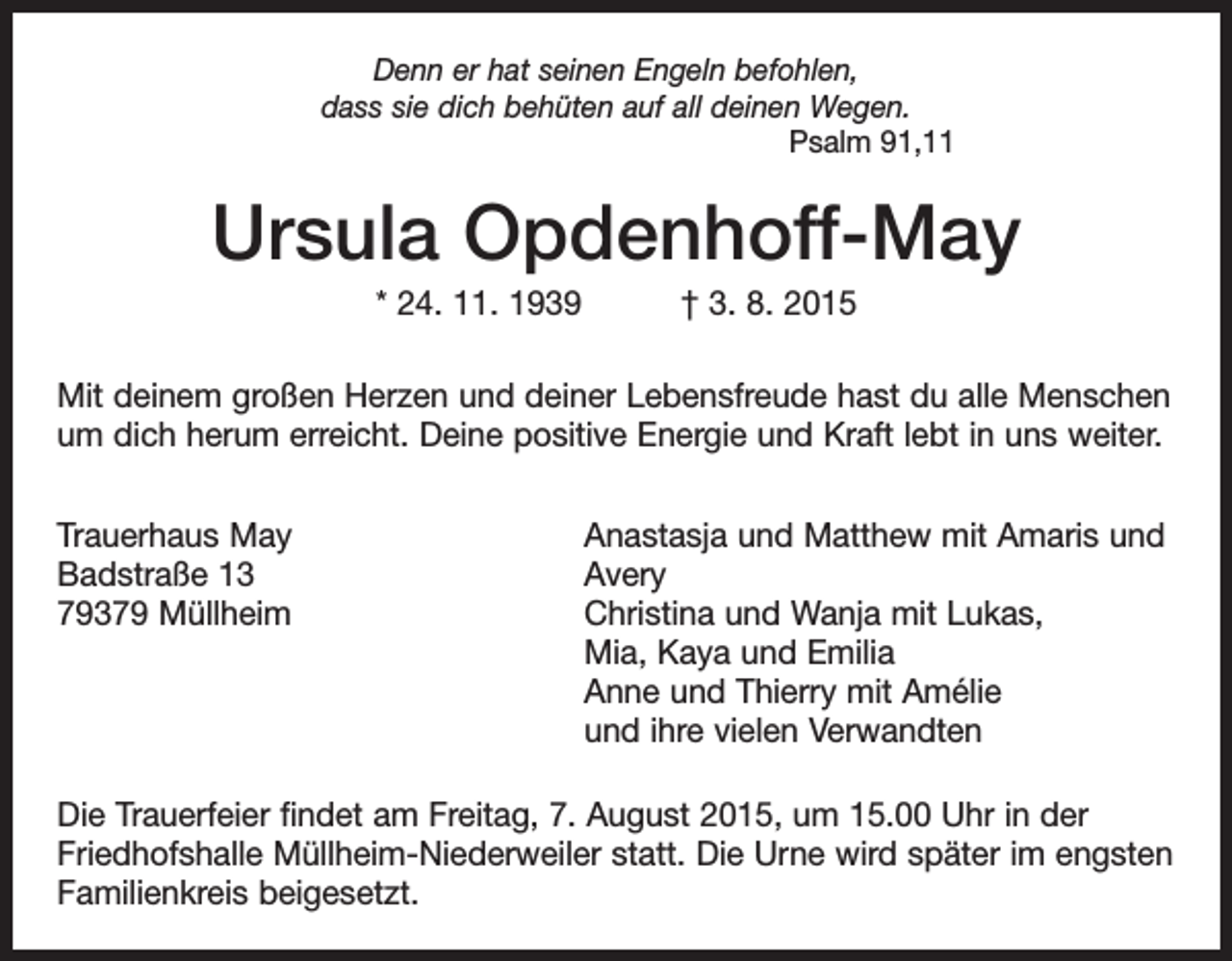<p>Denn er hat seinen Engeln befohlen,<br />dass sie dich behüten auf all deinen Wegen.<br />Psalm 91,11</p><p>Ursula Opdenhoff-May<br />* 24. 11. 1939 † 3. 8. 2015<br />Mit deinem großen Herzen und deiner Lebensfreude hast du alle Menschen<br />um dich herum erreicht. Deine positive Energie und Kraft lebt in uns weiter.<br />Trauerhaus May<br />Badstraße 13<br />79379 Müllheim</p><p>Anastasja und Matthew mit Amaris und<br />Avery<br />Christina und Wanja mit Lukas,<br />Mia, Kaya und Emilia<br />Anne und Thierry mit Amélie<br />und ihre vielen Verwandten</p><p>Die Trauerfeier findet am Freitag, 7. August 2015, um 15.00 Uhr in der<br />­Friedhofshalle Müllheim-Niederweiler statt. Die Urne wird später im engsten<br />Familienkreis beigesetzt.</p>