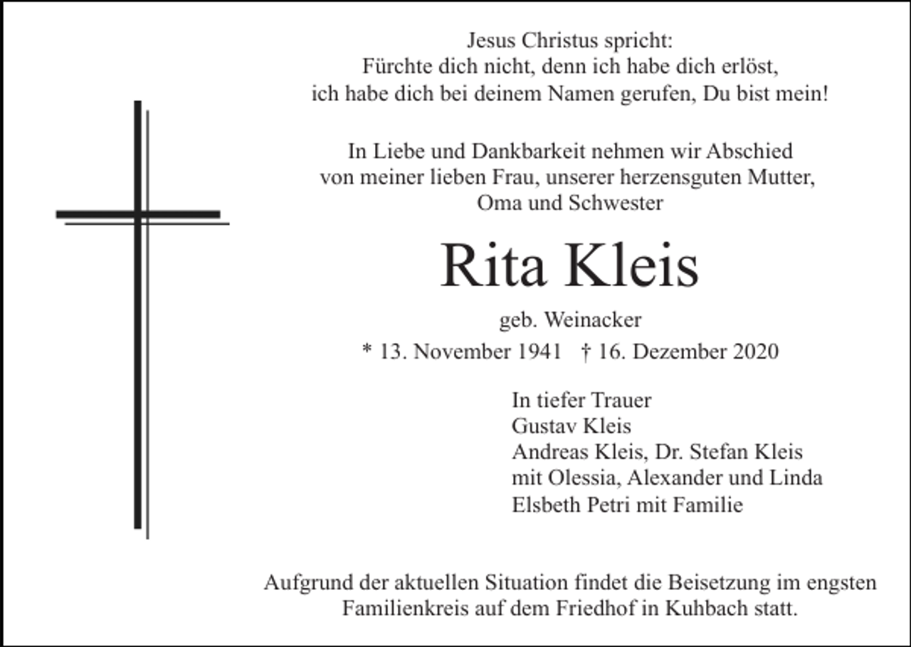 <p>Jesus Christus spricht:<br />Fürchte dich nicht, denn ich habe dich erlöst,<br />ich habe dich bei deinem Namen gerufen, Du bist mein!<br />In Liebe und Dankbarkeit nehmen wir Abschied<br />von meiner lieben Frau, unserer herzensguten Mutter,<br />Oma und Schwester</p><p>Rita Kleis<br />geb. Weinacker<br />* 13. November 1941 † 16. Dezember 2020<br />In tiefer Trauer<br />Gustav Kleis<br />Andreas Kleis, Dr. Stefan Kleis<br />mit Olessia, Alexander und Linda<br />Elsbeth Petri mit Familie<br />Aufgrund der aktuellen Situation findet die Beisetzung im engsten<br />Familienkreis auf dem Friedhof in Kuhbach statt.</p>