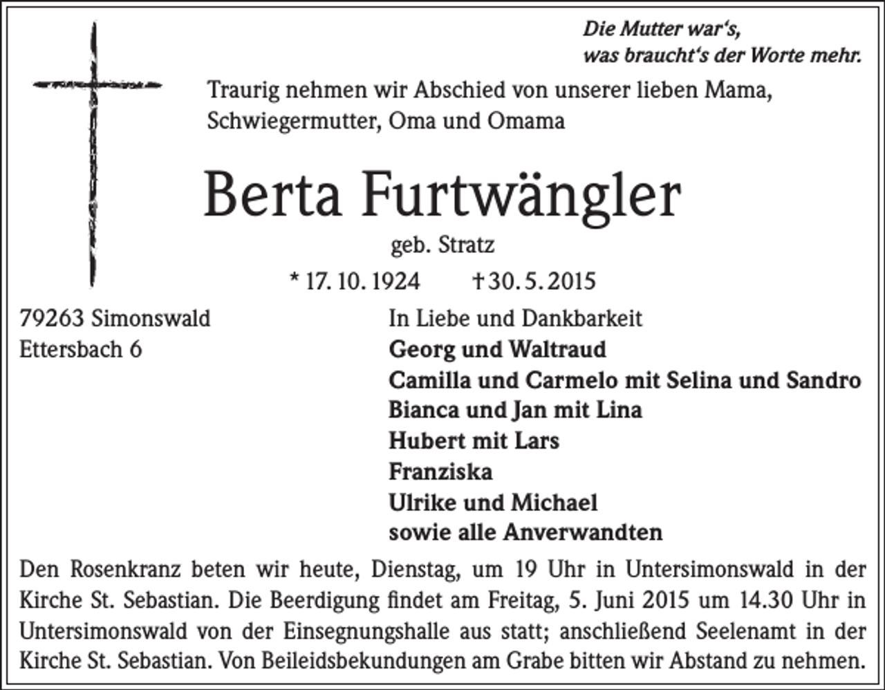 <p>Die Mutter war‘s,<br />was braucht‘s der Worte mehr.</p><p>Traurig nehmen wir Abschied von unserer lieben Mama,<br />Schwiegermutter, Oma und Omama</p><p>Berta Furtwängler</p><p>geb. Stratz<br />* 17. 10. 1924<br />† 30. 5. 2015<br />79263 Simonswald<br />In Liebe und Dankbarkeit<br />Ettersbach 6<br />Georg und Waltraud</p><p>Camilla und Carmelo mit Selina und Sandro</p><p>Bianca und Jan mit Lina</p><p>Hubert mit Lars</p><p>Franziska</p><p>Ulrike und Michael</p><p>sowie alle Anverwandten<br />Den Rosenkranz beten wir heute, Dienstag, um 19 Uhr in Untersimonswald in der<br />Kirche St. Sebastian. Die Beerdigung findet am Freitag, 5. Juni 2015 um 14.30 Uhr in<br />Untersimonswald von der Einsegnungshalle aus statt; anschließend Seelenamt in der<br />Kirche St. Sebastian. Von Beileidsbekundungen am Grabe bitten wir Abstand zu nehmen.</p>