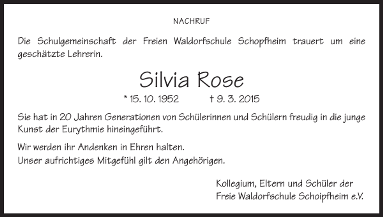 <p>NACHRUF</p><p>Die Schulgemeinschaft der Freien Waldorfschule Schopfheim trauert um eine<br />geschätzte Lehrerin.</p><p>Silvia Rose</p><p>* 15. 10. 1952 † 9. 3. 2015<br />Sie hat in 20 Jahren Generationen von Schülerinnen und Schülern freudig in die junge<br />Kunst der Eurythmie hineingeführt.<br />Wir werden ihr Andenken in Ehren halten.<br />Unser aufrichtiges Mitgefühl gilt den Angehörigen.<br />Kollegium, Eltern und Schüler der<br />Freie Waldorfschule Schoipfheim e.V.</p>