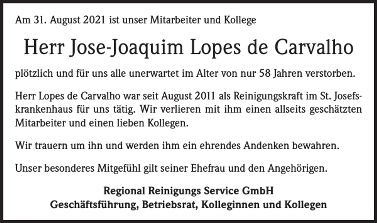 <p>Am 31. August 2021 ist unser Mitarbeiter und Kollege</p><p>Herr Jose-Joaquim Lopes de Carvalho<br />plötzlich und für uns alle unerwartet im Alter von nur 58 Jahren verstorben.<br />Herr Lopes de Carvalho war seit August 2011 als Reinigungskraft im St. Josefskrankenhaus für uns tätig. Wir verlieren mit ihm einen allseits geschätzten<br />Mitarbeiter und einen lieben Kollegen.<br />Wir trauern um ihn und werden ihm ein ehrendes Andenken bewahren.<br />Unser besonderes Mitgefühl gilt seiner Ehefrau und den Angehörigen.<br />Regional Reinigungs Service GmbH<br />Geschäftsführung, Betriebsrat, Kolleginnen und Kollegen</p>