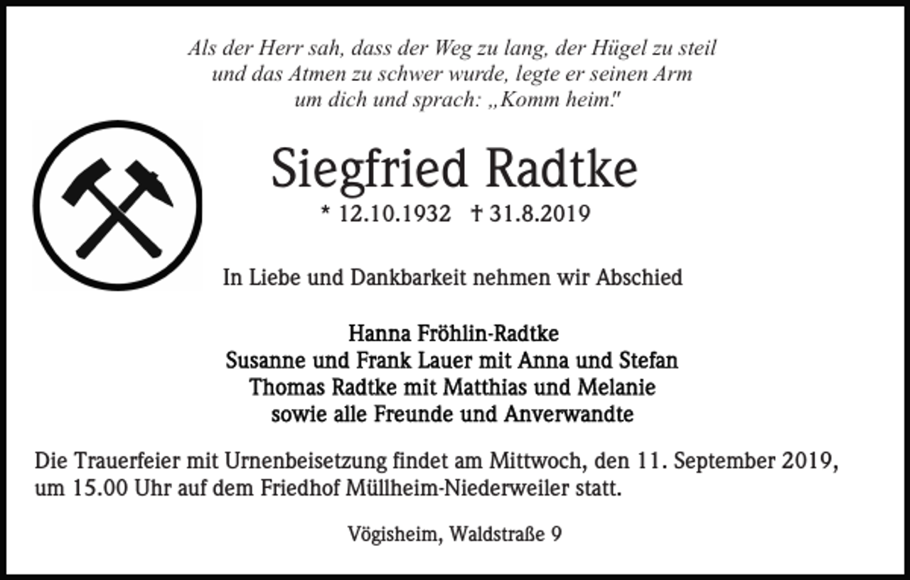<p>Als der Herr sah, dass der Weg zu lang, der Hügel zu steil<br />und das Atmen zu schwer wurde, legte er seinen Arm<br />um dich und sprach: „Komm heim".</p><p>Siegfried Radtke<br />* 12.10.1932 † 31.8.2019<br />In Liebe und Dankbarkeit nehmen wir Abschied</p><p>Die Trauerfeier mit Urnenbeisetzung findet am Mittwoch, den 11. September 2019,<br />um 15.00 Uhr auf dem Friedhof Müllheim-Niederweiler statt.<br />Vögisheim, Waldstraße 9</p>