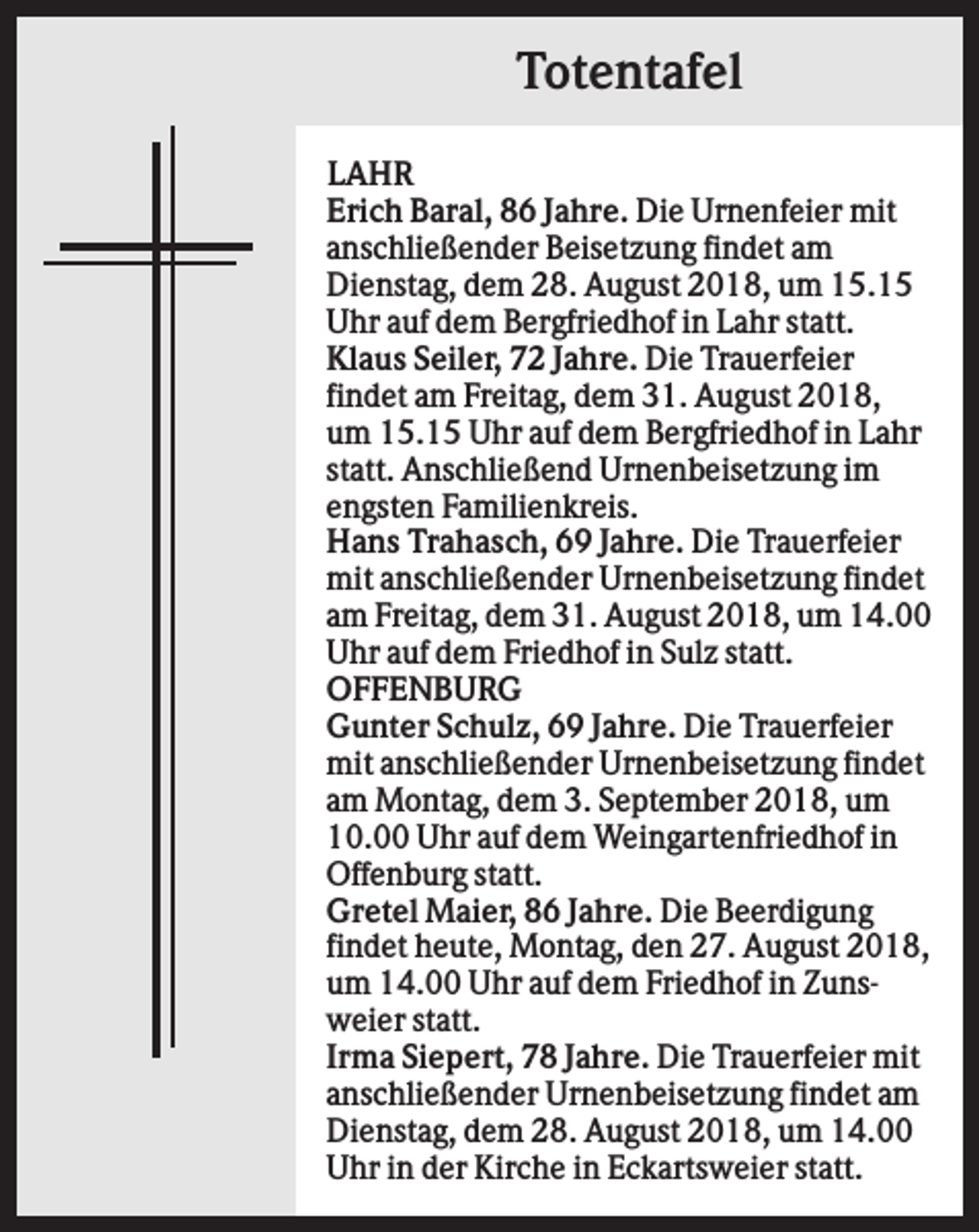 <p>Totentafel<br />LAHR<br />Erich Baral, 86 Jahre. Die Urnenfeier mit<br />anschließender Beisetzung findet am<br />Dienstag, dem 28. August 2018, um 15.15<br />Uhr auf dem Bergfriedhof in Lahr statt.<br />Klaus Seiler, 72 Jahre. Die Trauerfeier<br />findet am Freitag, dem 31. August 2018,<br />um 15.15 Uhr auf dem Bergfriedhof in Lahr<br />statt. Anschließend Urnenbeisetzung im<br />engsten Familienkreis.<br />Hans Trahasch, 69 Jahre. Die Trauerfeier<br />mit anschließender Urnenbeisetzung findet<br />am Freitag, dem 31. August 2018, um 14.00<br />Uhr auf dem Friedhof in Sulz statt.<br />OFFENBURG<br />Gunter Schulz, 69 Jahre. Die Trauerfeier<br />mit anschließender Urnenbeisetzung findet<br />am Montag, dem 3. September 2018, um<br />10.00 Uhr auf dem Weingartenfriedhof in<br />Offenburg statt.<br />Gretel Maier, 86 Jahre. Die Beerdigung<br />findet heute, Montag, den 27. August 2018,<br />um 14.00 Uhr auf dem Friedhof in Zunsweier statt.<br />Irma Siepert, 78 Jahre. Die Trauerfeier mit<br />anschließender Urnenbeisetzung findet am<br />Dienstag, dem 28. August 2018, um 14.00<br />Uhr in der Kirche in Eckartsweier statt.</p>
