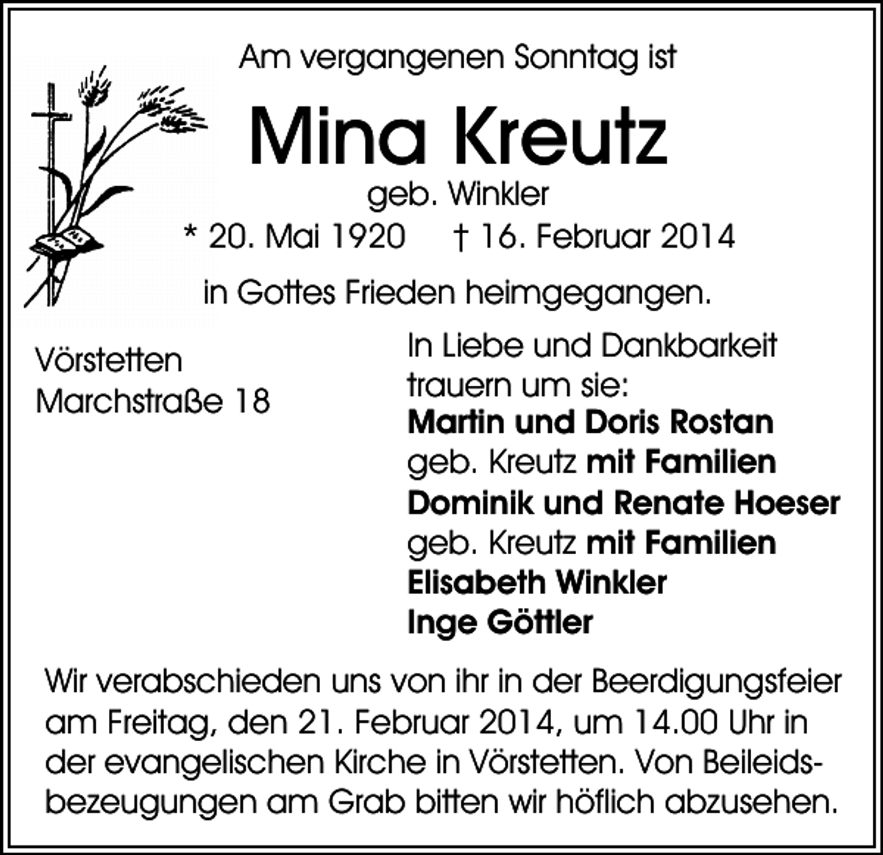 <p>Am vergangenen Sonntag ist</p><p>Mina Kreutz</p><p>geb. Winkler<br />* 20. Mai 1920 † 16. Februar 2014<br />in Gottes Frieden heimgegangen.<br />Vörstetten<br />Marchstraße 18</p><p>In Liebe und Dankbarkeit<br />trauern um sie:<br />Martin und Doris Rostan<br />geb. Kreutz mit Familien<br />Dominik und Renate Hoeser<br />geb. Kreutz mit Familien<br />Elisabeth Winkler<br />Inge Göttler</p><p>Wir verabschieden uns von ihr in der Beerdigungsfeier<br />am Freitag, den 21. Februar 2014, um 14.00 Uhr in<br />der evangelischen Kirche in Vörstetten. Von Beileidsbezeugungen am Grab bitten wir höflich abzusehen.</p>
