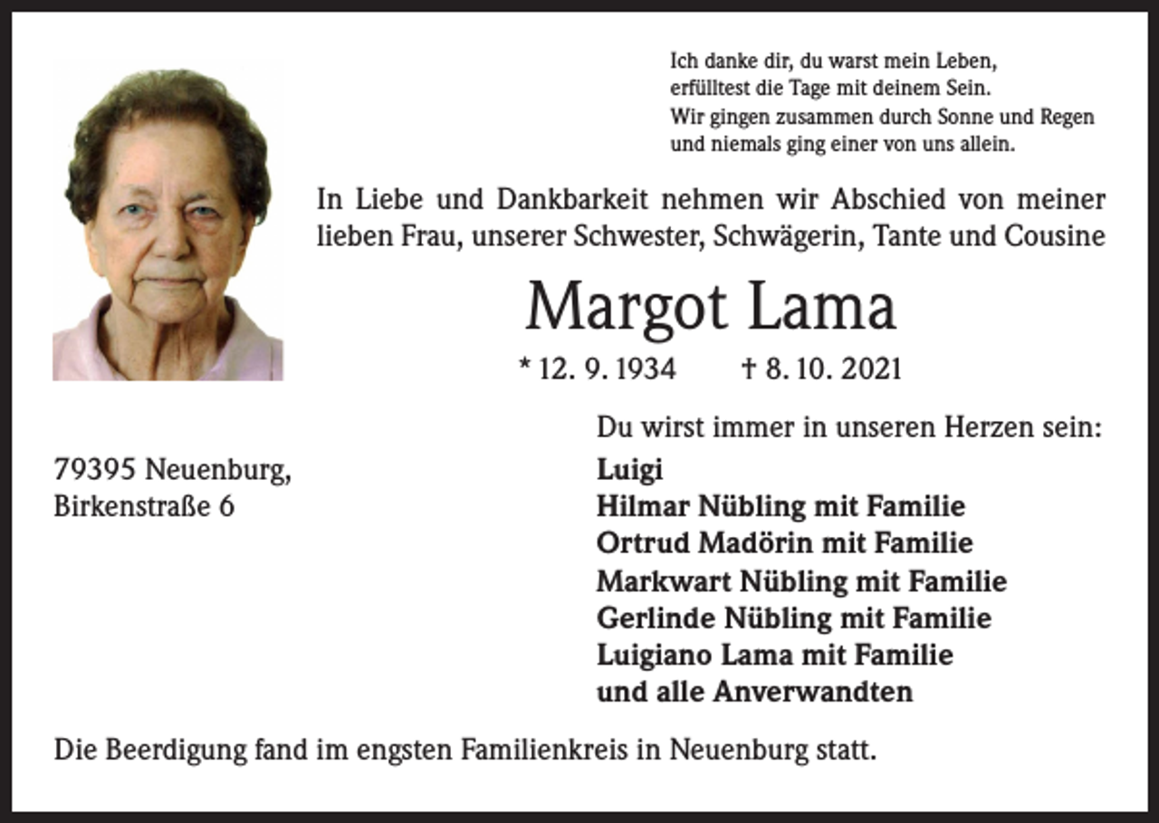 <p>Ich danke dir, du warst mein Leben,<br />erfülltest die Tage mit deinem Sein.<br />Wir gingen zusammen durch Sonne und Regen<br />und niemals ging einer von uns allein.</p><p>In Liebe und Dankbarkeit nehmen wir Abschied von meiner<br />lieben Frau, unserer Schwester, Schwägerin, Tante und Cousine</p><p>Margot Lama<br />* 12. 9. 1934 † 8. 10. 2021</p><p>79395 Neuenburg,<br />Birkenstraße 6</p><p>Du wirst immer in unseren Herzen sein:<br />Luigi<br />Hilmar Nübling mit Familie<br />Ortrud Madörin mit Familie<br />Markwart Nübling mit Familie<br />Gerlinde Nübling mit Familie<br />Luigiano Lama mit Familie<br />und alle Anverwandten</p><p>Die Beerdigung fand im engsten Familienkreis in Neuenburg statt.</p>