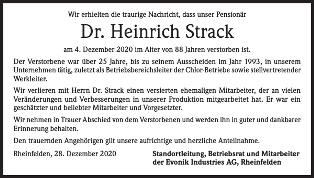 <p>Wir erhielten die traurige Nachricht, dass unser Pensionär</p><p>Dr. Heinrich Strack<br />am 4. Dezember 2020 im Alter von 88 Jahren verstorben ist.<br />Der Verstorbene war über 25 Jahre, bis zu seinem Ausscheiden im Jahr 1993, in unserem<br />Unternehmen tätig, zuletzt als Betriebsbereichsleiter der Chlor-Betriebe sowie stellvertretender<br />Werkleiter.<br />Wir verlieren mit Herrn Dr. Strack einen versierten ehemaligen Mitarbeiter, der an vielen<br />­Veränderungen und Verbesserungen in unserer Produktion mitgearbeitet hat. Er war ein<br />geschätzter und beliebter Mitarbeiter und Vorgesetzter.<br />Wir nehmen in Trauer Abschied von dem Verstorbenen und werden ihn in guter und dankbarer<br />Erinnerung behalten.<br />Den trauernden Angehörigen gilt unsere aufrichtige und herzliche Anteilnahme.<br />Rheinfelden, 28. Dezember 2020 Standortleitung, Betriebsrat und Mitarbeiter<br />der Evonik Industries AG, Rheinfelden</p>