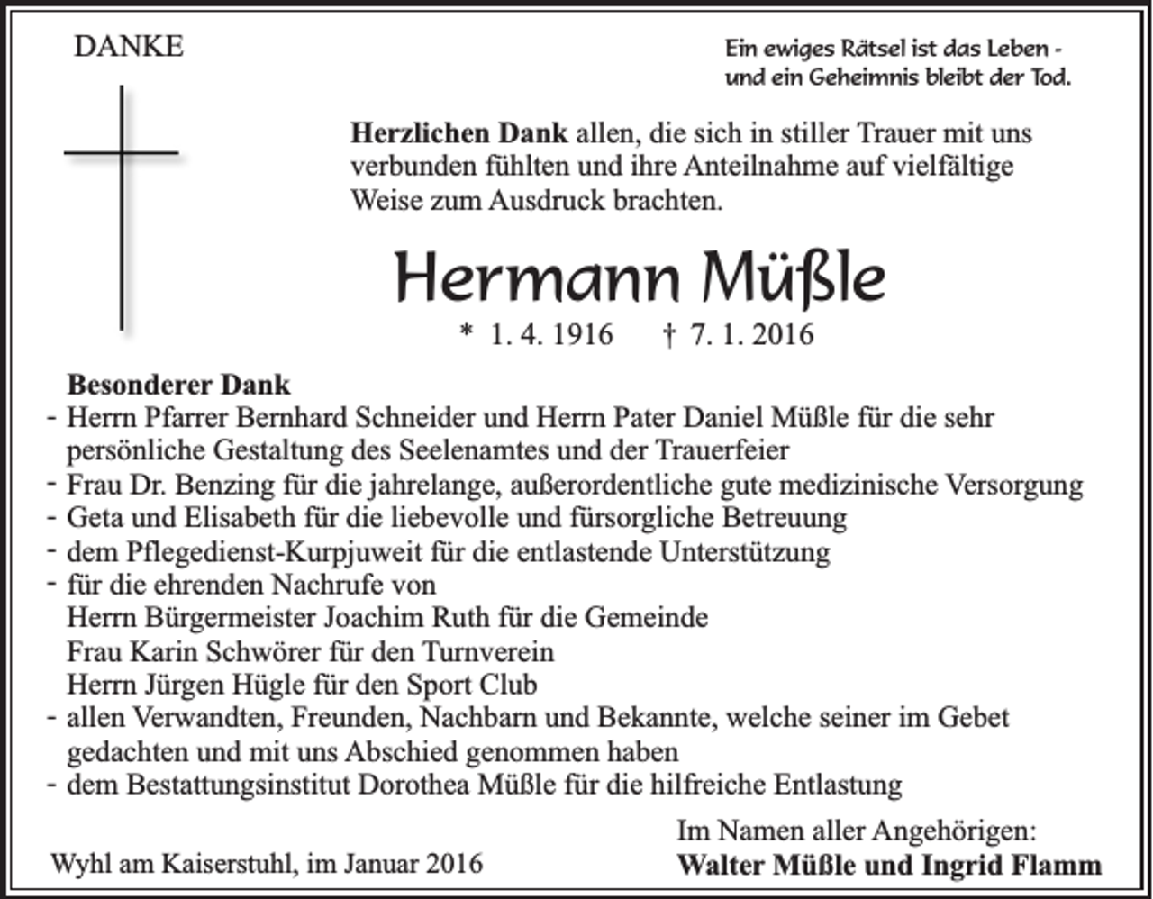 <p>DANKE</p><p>Ein ewiges Rätsel ist das Leben und ein Geheimnis bleibt der Tod.</p><p>Herzlichen Dank allen, die sich in stiller Trauer mit uns<br />verbunden fühlten und ihre Anteilnahme auf vielfältige<br />Weise zum Ausdruck brachten.</p><p>Hermann Müßle<br />* 1. 4. 1916</p><p>†</p><p>7. 1. 2016</p><p>Besonderer Dank<br />- Herrn Pfarrer Bernhard Schneider und Herrn Pater Daniel Müßle für die sehr<br />persönliche Gestaltung des Seelenamtes und der Trauerfeier<br />- Frau Dr. Benzing für die jahrelange, außerordentliche gute medizinische Versorgung<br />- Geta und Elisabeth für die liebevolle und fürsorgliche Betreuung<br />- dem Pflegedienst-Kurpjuweit für die entlastende Unterstützung<br />- für die ehrenden Nachrufe von<br />Herrn Bürgermeister Joachim Ruth für die Gemeinde<br />Frau Karin Schwörer für den Turnverein<br />Herrn Jürgen Hügle für den Sport Club<br />- allen Verwandten, Freunden, Nachbarn und Bekannte, welche seiner im Gebet<br />gedachten und mit uns Abschied genommen haben<br />- dem Bestattungsinstitut Dorothea Müßle für die hilfreiche Entlastung<br />Wyhl am Kaiserstuhl, im Januar 2016</p><p>Im Namen aller Angehörigen:<br />Walter Müßle und Ingrid Flamm</p>