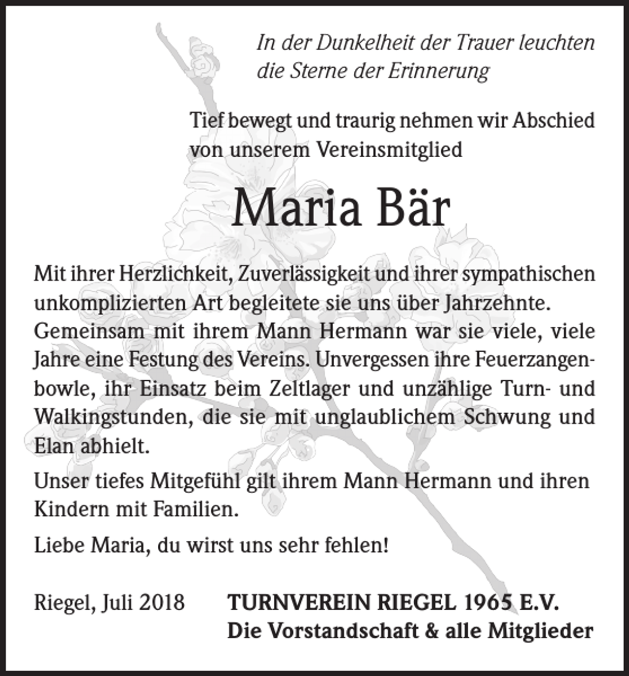 <p>In der Dunkelheit der Trauer leuchten<br />die Sterne der Erinnerung<br />Tief bewegt und traurig nehmen wir Abschied<br />von unserem Vereinsmitglied</p><p>Maria Bär<br />Mit ihrer Herzlichkeit, Zuverlässigkeit und ihrer sympathischen<br />unkomplizierten Art begleitete sie uns über Jahrzehnte.<br />Gemeinsam mit ihrem Mann Hermann war sie viele, viele<br />Jahre eine Festung des Vereins. Unvergessen ihre Feuerzangenbowle, ihr Einsatz beim Zeltlager und unzählige Turn- und<br />Walkingstunden, die sie mit unglaublichem Schwung und<br />Elan abhielt.<br />Unser tiefes Mitgefühl gilt ihrem Mann Hermann und ihren<br />Kindern mit Familien.<br />Liebe Maria, du wirst uns sehr fehlen!<br />Riegel, Juli 2018</p><p>TURNVEREIN RIEGEL 1965 E.V.<br />Die Vorstandschaft &amp; alle Mitglieder</p>