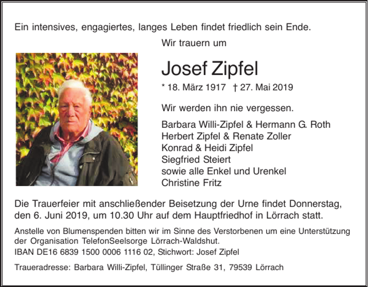 <p>Ein intensives, engagiertes, langes Leben findet friedlich sein Ende.<br />Wir trauern um</p><p>Josef Zipfel<br />* 18. März 1917 † 27. Mai 2019</p><p>Wir werden ihn nie vergessen.<br />Barbara Willi-Zipfel &amp; Hermann G. Roth<br />Herbert Zipfel &amp; Renate Zoller<br />Konrad &amp; Heidi Zipfel<br />Siegfried Steiert<br />sowie alle Enkel und Urenkel<br />Christine Fritz<br />Die Trauerfeier mit anschließender Beisetzung der Urne findet Donnerstag,<br />den 6. Juni 2019, um 10.30 Uhr auf dem Hauptfriedhof in Lörrach statt.<br />Anstelle von Blumenspenden bitten wir im Sinne des Verstorbenen um eine Unterstützung<br />der Organisation TelefonSeelsorge Lörrach-Waldshut.<br />IBAN DE1839 1506 1116 02, Stichwort: Josef Zipfel<br />Traueradresse: Barbara Willi-Zipfel, Tüllinger Straße 31, 79539 Lörrach</p>