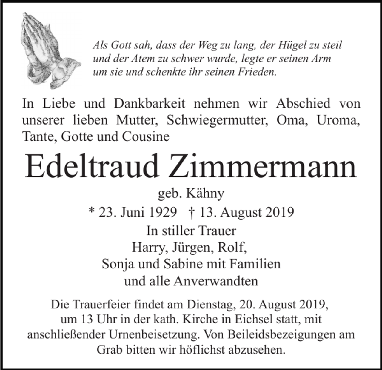 <p>Als Gott sah, dass der Weg zu lang, der Hügel zu steil<br />und der Atem zu schwer wurde, legte er seinen Arm<br />um sie und schenkte ihr seinen Frieden.</p><p>In Liebe und Dankbarkeit nehmen wir Abschied von<br />unserer lieben Mutter, Schwiegermutter, Oma, Uroma,<br />Tante, Gotte und Cousine</p><p>Edeltraud Zimmermann<br />geb. Kähny<br />* 23. Juni 1929 † 13. August 2019<br />In stiller Trauer<br />Harry, Jürgen, Rolf,<br />Sonja und Sabine mit Familien<br />und alle Anverwandten<br />Die Trauerfeier findet am Dienstag, 20. August 2019,<br />um 13 Uhr in der kath. Kirche in Eichsel statt, mit<br />anschließender Urnenbeisetzung. Von Beileidsbezeigungen am<br />Grab bitten wir höflichst abzusehen.</p>
