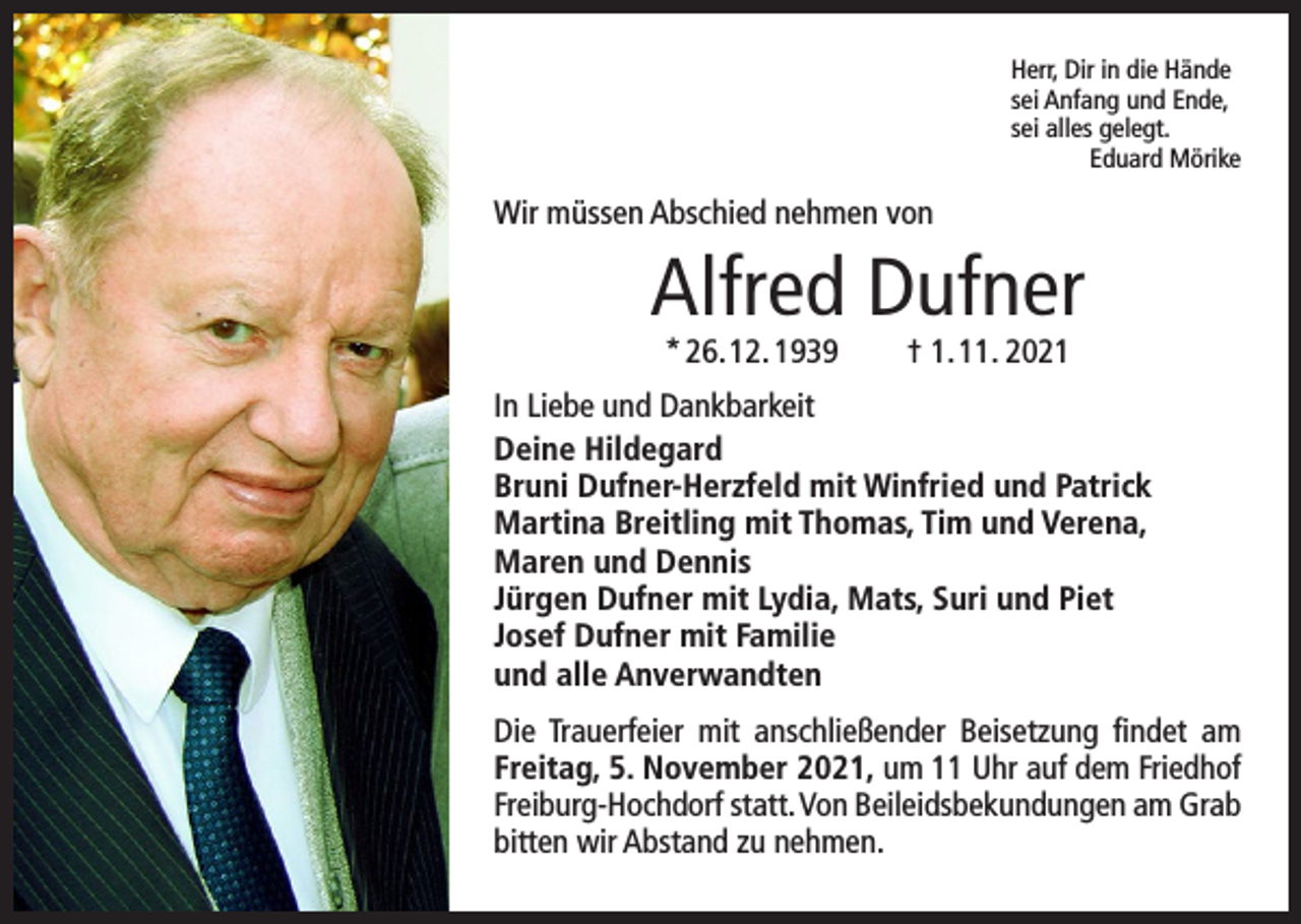 <p>Herr, Dir in die Hände<br />sei Anfang und Ende,<br />sei alles gelegt.</p><p>Eduard Mörike</p><p>Wir müssen Abschied nehmen von</p><p>Alfred Dufner<br />* 26. 12. 1939 † 1. 11. 2021</p><p>In Liebe und Dankbarkeit<br />Deine Hildegard<br />Bruni Dufner-Herzfeld mit Winfried und Patrick<br />Martina Breitling mit Thomas, Tim und Verena,<br />Maren und Dennis<br />Jürgen Dufner mit Lydia, Mats, Suri und Piet<br />Josef Dufner mit Familie<br />und alle Anverwandten<br />Die Trauerfeier mit anschließender Beisetzung findet am<br />­Freitag, 5. November 2021, um 11 Uhr auf dem Friedhof<br />­Freiburg-Hochdorf statt. Von Beileidsbekundungen am Grab<br />bitten wir Abstand zu nehmen.</p>