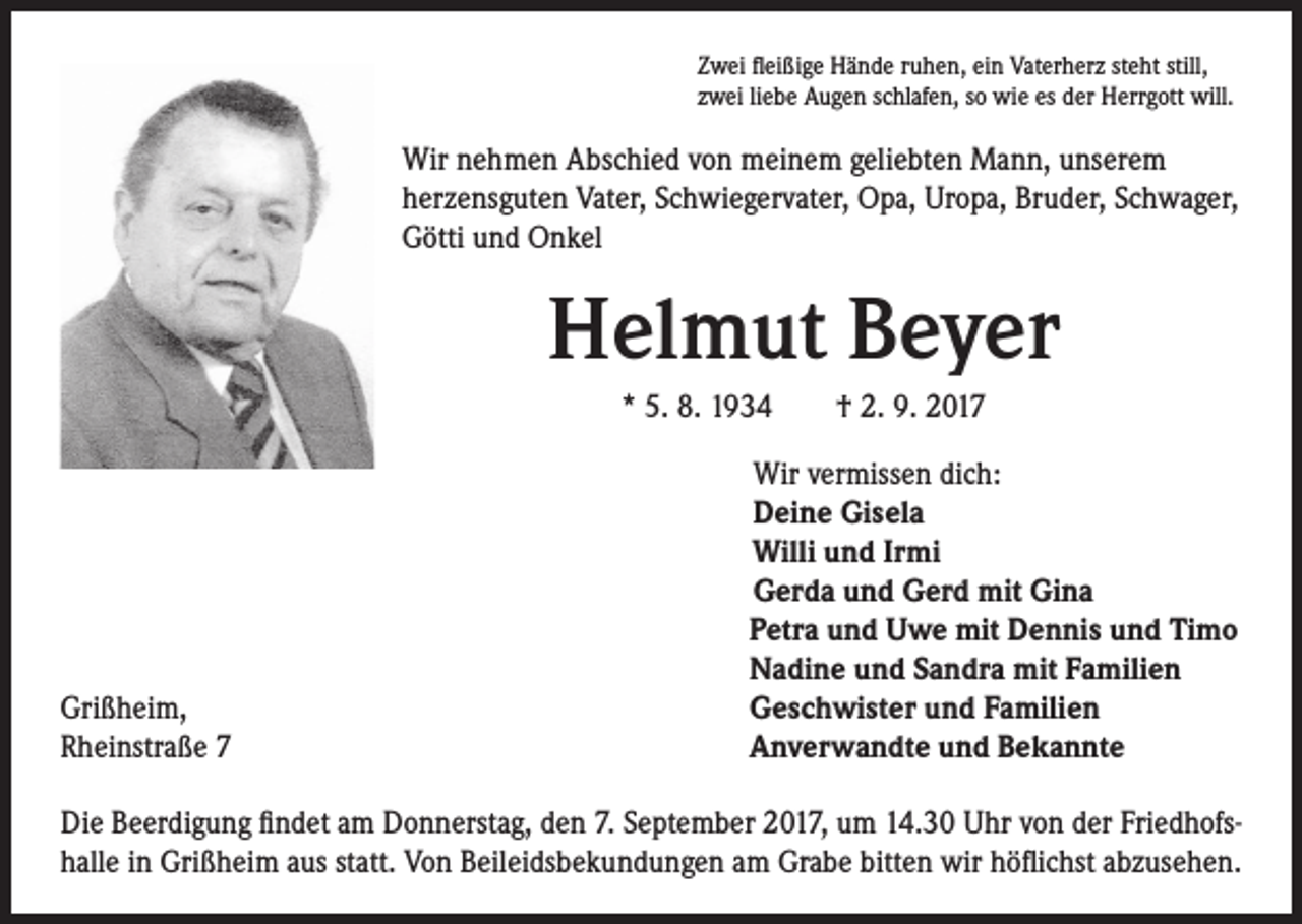 <p>Zwei fleißige Hände ruhen, ein Vaterherz steht still,<br />zwei liebe Augen schlafen, so wie es der Herrgott will.</p><p>Wir nehmen Abschied von meinem geliebten Mann, unserem<br />herzensguten Vater, Schwiegervater, Opa, Uropa, Bruder, Schwager,<br />Götti und Onkel</p><p>Helmut Beyer<br />* 5. 8. 1934 † 2. 9. 2017</p><p>Grißheim,<br />Rheinstraße 7</p><p>Wir vermissen dich:<br />Deine Gisela<br />Willi und Irmi<br />Gerda und Gerd mit Gina<br />Petra und Uwe mit Dennis und Timo<br />Nadine und Sandra mit Familien<br />Geschwister und Familien<br />Anverwandte und Bekannte</p><p>Die Beerdigung findet am Donnerstag, den 7. September 2017, um 14.30 Uhr von der Friedhofshalle in Grißheim aus statt. Von Beileidsbekundungen am Grabe bitten wir höflichst abzusehen.</p>