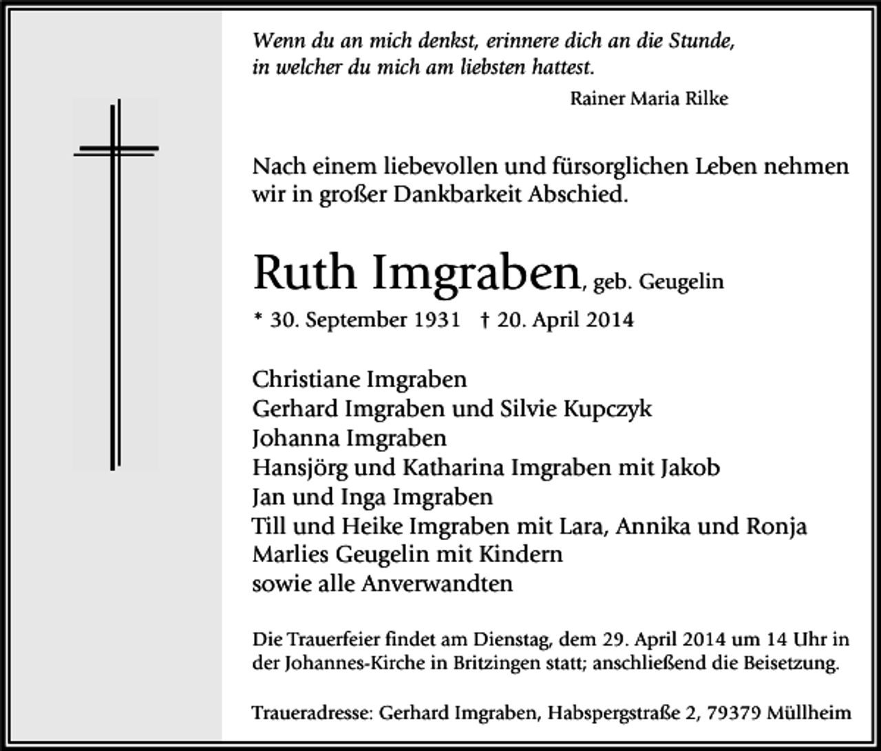 <p>Wenn du an mich denkst, erinnere dich an die Stunde,<br />in welcher du mich am liebsten hattest.<br />Rainer Maria Rilke</p><p>Nach einem liebevollen und fürsorglichen Leben nehmen<br />wir in großer Dankbarkeit Abschied.</p><p>Ruth Imgraben, geb. Geugelin<br />* 30. September 1931 † 20. April 2014</p><p>Christiane Imgraben<br />Gerhard Imgraben und Silvie Kupczyk<br />Johanna Imgraben<br />Hansjörg und Katharina Imgraben mit Jakob<br />Jan und Inga Imgraben<br />Till und Heike Imgraben mit Lara, Annika und Ronja<br />Marlies Geugelin mit Kindern<br />sowie alle Anverwandten<br />Die Trauerfeier findet am Dienstag, dem 29. April 2014 um 14 Uhr in<br />der Johannes-Kirche in Britzingen statt; anschließend die Beisetzung.<br />Traueradresse: Gerhard Imgraben, Habspergstraße 2, 79379 Müllheim</p>