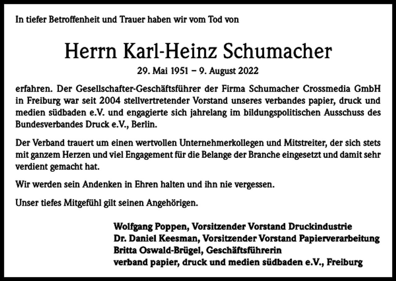 <p>In tiefer Betroffenheit und Trauer haben wir vom Tod von</p><p>Herrn Karl-Heinz Schumacher<br />29. Mai 1951 – 9. August 2022<br />erfahren. Der Gesellschafter-Geschäftsführer der Firma Schumacher Crossmedia GmbH<br />in Freiburg war seit 2004 stellvertretender Vorstand unseres verbandes papier, druck und<br />medien südbaden e.V. und engagierte sich jahrelang im bildungspolitischen Ausschuss des<br />Bundesverbandes Druck e.V., Berlin.<br />Der Verband trauert um einen wertvollen Unternehmerkollegen und Mitstreiter, der sich stets<br />mit ganzem Herzen und viel Engagement für die Belange der Branche eingesetzt und damit sehr<br />verdient gemacht hat.<br />Wir werden sein Andenken in Ehren halten und ihn nie vergessen.<br />Unser tiefes Mitgefühl gilt seinen Angehörigen.<br />Wolfgang Poppen, Vorsitzender Vorstand Druckindustrie<br />Dr. Daniel Keesman, Vorsitzender Vorstand Papierverarbeitung<br />Britta Oswald-Brügel, Geschäftsführerin<br />verband papier, druck und medien südbaden e.V., Freiburg</p>