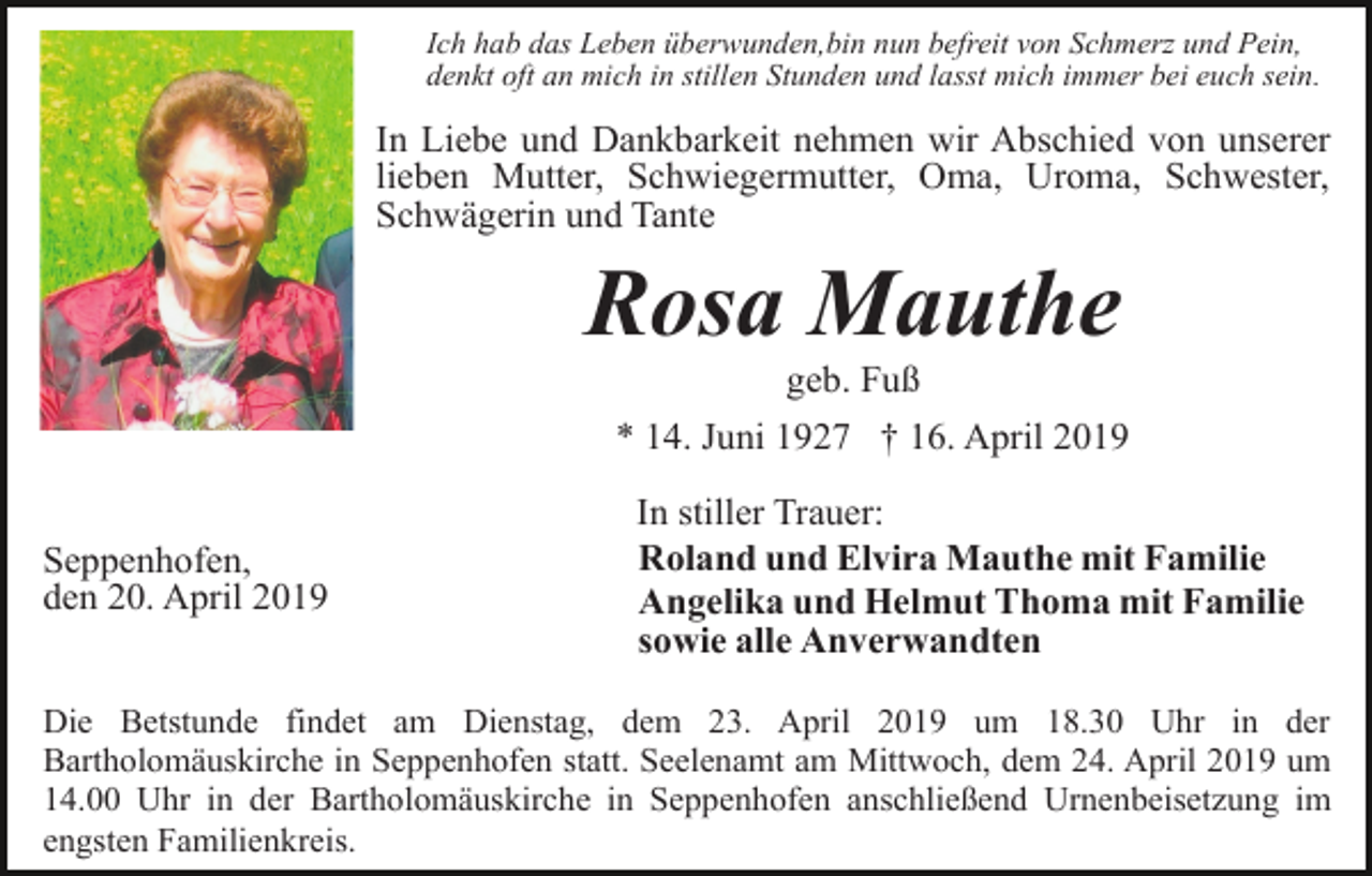 <p>Ich hab das Leben überwunden,bin nun befreit von Schmerz und Pein,<br />denkt oft an mich in stillen Stunden und lasst mich immer bei euch sein.</p><p>In Liebe und Dankbarkeit nehmen wir Abschied von unserer<br />lieben Mutter, Schwiegermutter, Oma, Uroma, Schwester,<br />Schwägerin und Tante</p><p>Rosa Mauthe<br />geb. Fuß<br />* 14. Juni 1927 † 16. April 2019<br />Seppenhofen,<br />den 20. April 2019</p><p>In stiller Trauer:<br />Roland und Elvira Mauthe mit Familie<br />Angelika und Helmut Thoma mit Familie<br />sowie alle Anverwandten</p><p>Die Betstunde findet am Dienstag, dem 23. April 2019 um 18.30 Uhr in der<br />Bartholomäuskirche in Seppenhofen statt. Seelenamt am Mittwoch, dem 24. April 2019 um<br />14.00 Uhr in der Bartholomäuskirche in Seppenhofen anschließend Urnenbeisetzung im<br />engsten Familienkreis.</p>