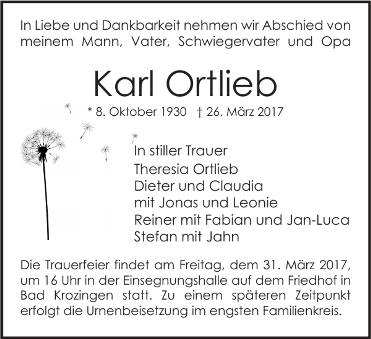 <p>In Liebe und Dankbarkeit nehmen wir Abschied von<br />meinem Mann, Vater, Schwiegervater und Opa</p><p>Karl Ortlieb</p><p>* 8. Oktober 1930 † 26. März 2017</p><p>In stiller Trauer<br />Theresia Ortlieb<br />Dieter und Claudia<br />mit Jonas und Leonie<br />Reiner mit Fabian und Jan-Luca<br />Stefan mit Jahn<br />Die Trauerfeier findet am Freitag, dem 31. März 2017,<br />um 16 Uhr in der Einsegnungshalle auf dem Friedhof in<br />Bad Krozingen statt. Zu einem späteren Zeitpunkt<br />erfolgt die Urnenbeisetzung im engsten Familienkreis.</p>