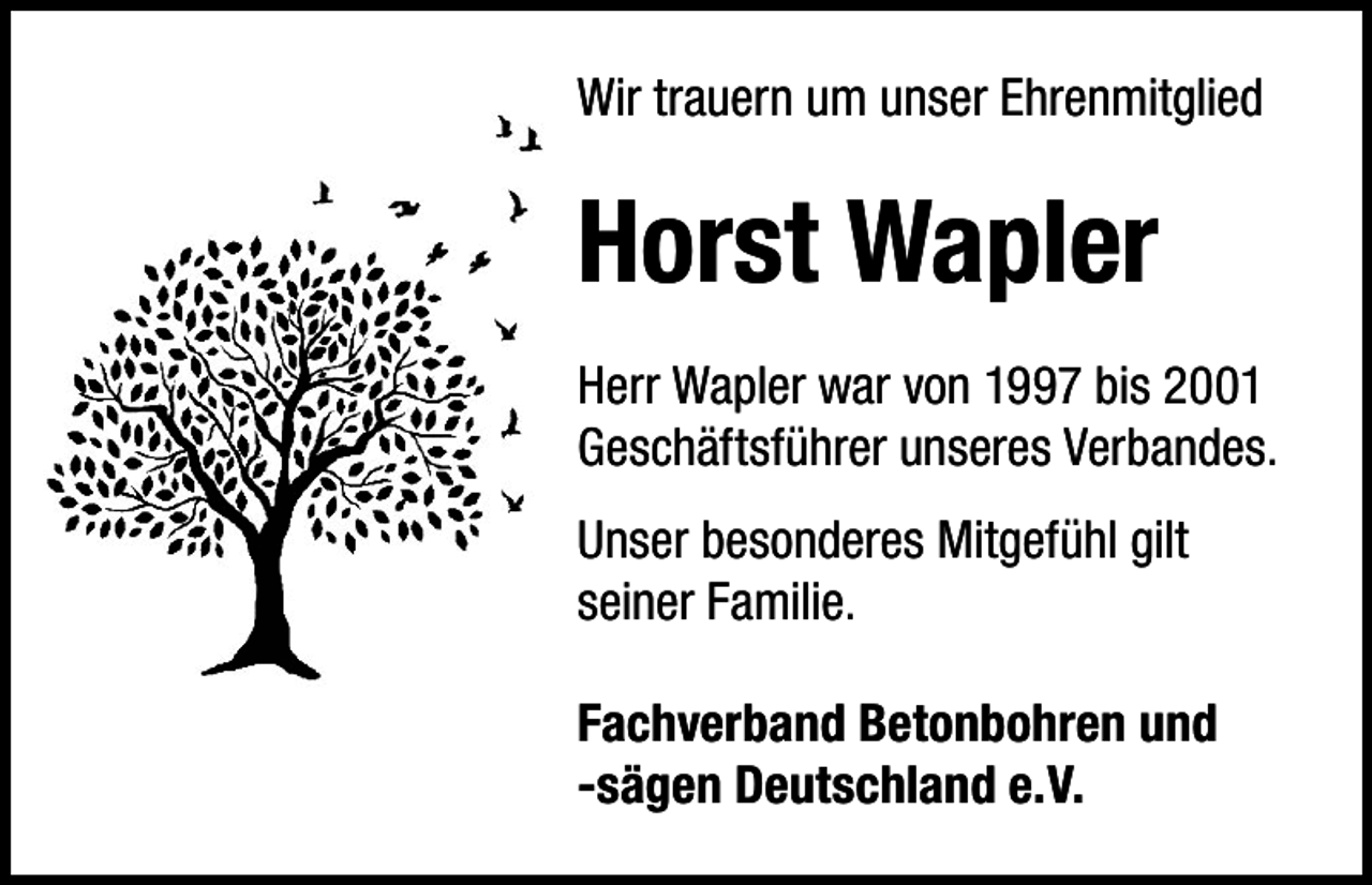 <p>Wir trauern um unser Ehrenmitglied</p><p>Horst Wapler<br />Herr Wapler war von 1997 bis 2001<br />Geschäftsführer unseres Verbandes.<br />Unser besonderes Mitgefühl gilt<br />seiner Familie.<br />Fachverband Betonbohren und<br />-sägen Deutschland e.V.</p>