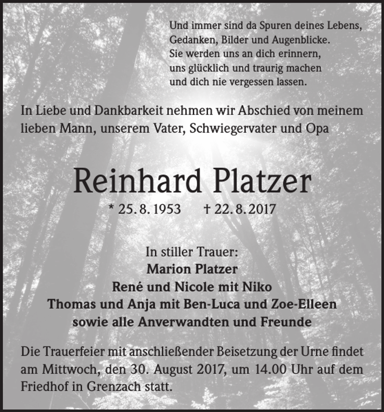 <p>Und immer sind da Spuren deines Lebens,<br />Gedanken, Bilder und Augenblicke.<br />Sie werden uns an dich erinnern,<br />uns glücklich und traurig machen<br />und dich nie vergessen lassen.</p><p>In Liebe und Dankbarkeit nehmen wir Abschied von meinem<br />lieben Mann, unserem Vater, Schwiegervater und Opa</p><p>Reinhard Platzer<br />* 25. 8. 1953 † 22. 8. 2017</p><p>In stiller Trauer:<br />Marion Platzer<br />René und Nicole mit Niko<br />Thomas und Anja mit Ben-Luca und Zoe-Elleen<br />sowie alle Anverwandten und Freunde<br />Die Trauerfeier mit anschließender Beisetzung der Urne findet<br />am Mittwoch, den 30. August 2017, um 14.00 Uhr auf dem<br />Friedhof in Grenzach statt.</p>