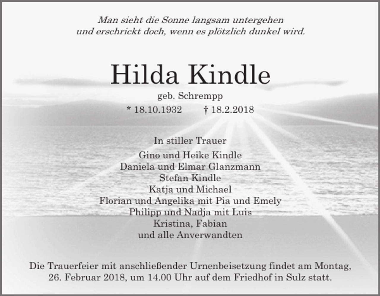 <p>Man sieht die Sonne langsam untergehen<br />und erschrickt doch, wenn es plötzlich dunkel wird.</p><p>Hilda Kindle<br />geb. Schrempp<br />* 18.10.1932<br />† 18.2.2018<br />In stiller Trauer<br />Gino und Heike Kindle<br />Daniela und Elmar Glanzmann<br />Stefan Kindle<br />Katja und Michael<br />Florian und Angelika mit Pia und Emely<br />Philipp und Nadja mit Luis<br />Kristina, Fabian<br />und alle Anverwandten<br />Die Trauerfeier mit anschließender Urnenbeisetzung findet am Montag,<br />26. Februar 2018, um 14.00 Uhr auf dem Friedhof in Sulz statt.</p>