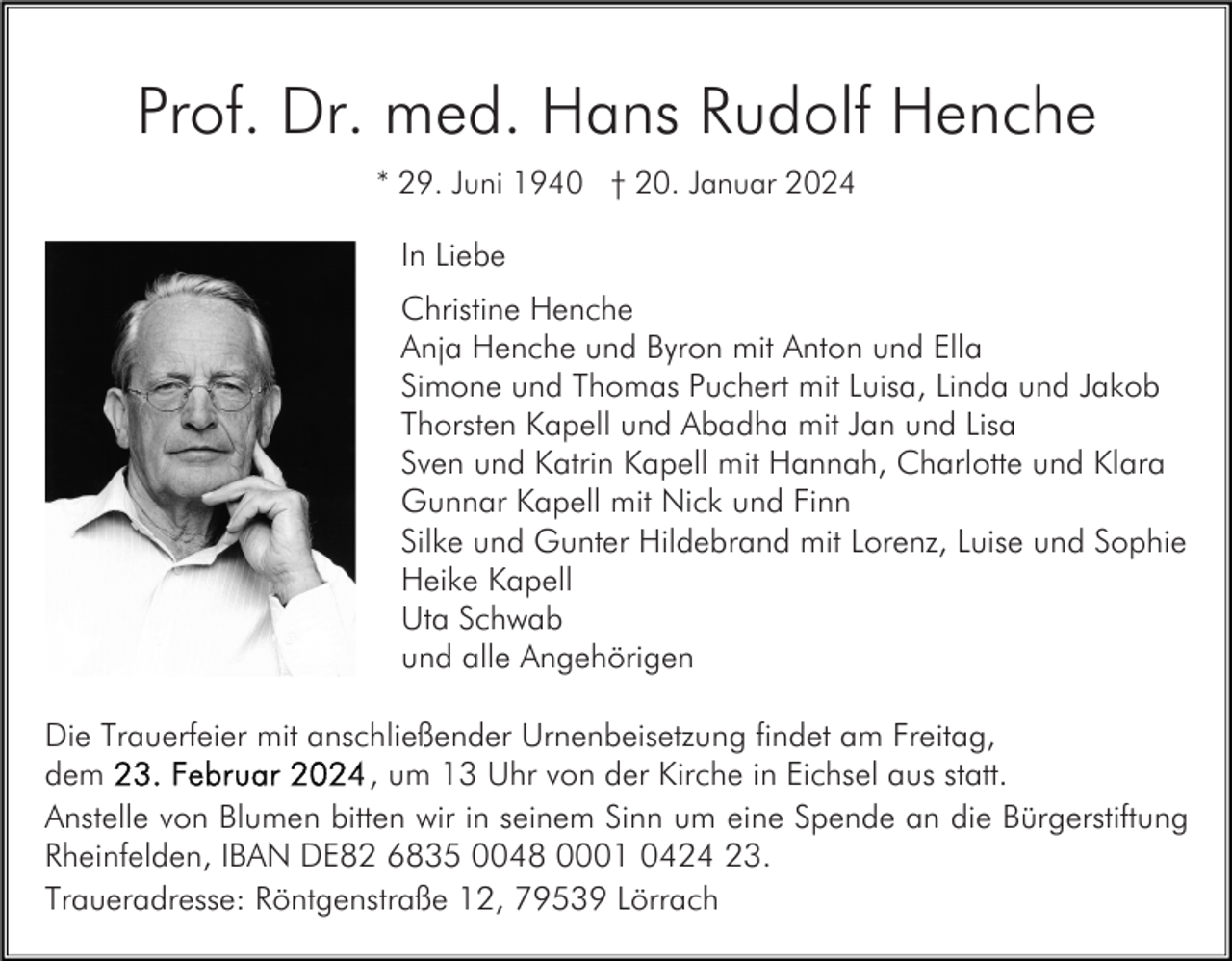 <p>Prof. Dr. med. Hans Rudolf Henche<br />* 29. Juni 1940 † 20. Januar 2024</p><p>In Liebe<br />Christine Henche<br />Anja Henche und Byron mit Anton und Ella<br />Simone und Thomas Puchert mit Luisa, Linda und Jakob<br />Thorsten Kapell und Abadha mit Jan und Lisa<br />Sven und Katrin Kapell mit Hannah, Charlotte und Klara<br />Gunnar Kapell mit Nick und Finn<br />Silke und Gunter Hildebrand mit Lorenz, Luise und Sophie<br />Heike Kapell<br />Uta Schwab<br />und alle Angehörigen<br />Die Trauerfeier mit anschließender Urnenbeisetzung findet am Freitag,<br />, um 13 Uhr von der Kirche in Eichsel aus statt.<br />dem<br />Anstelle von Blumen bitten wir in seinem Sinn um eine Spende an die Bürgerstiftung<br />Rheinfelden, IBAN DE82 6835 0048 0001 0424 23.<br />Traueradresse: Röntgenstraße 12, 79539 Lörrach</p>
