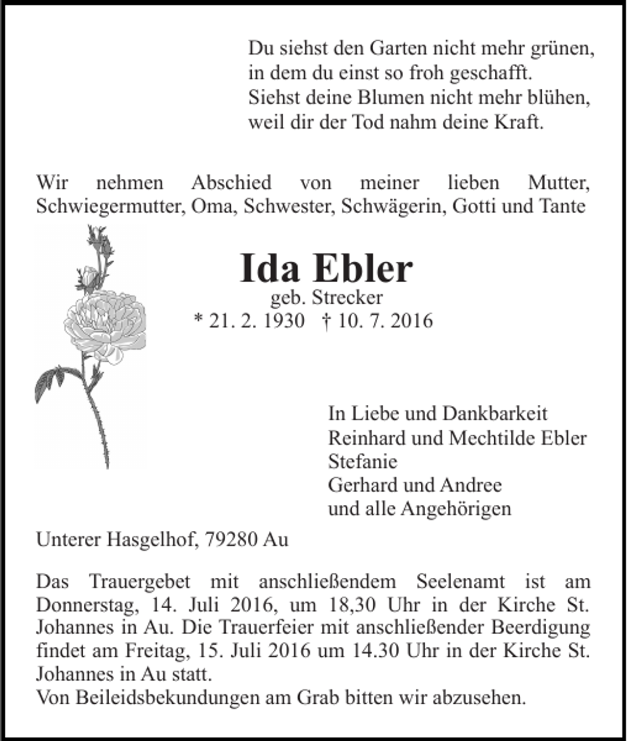<p>Du siehst den Garten nicht mehr grünen,<br />in dem du einst so froh geschafft.<br />Siehst deine Blumen nicht mehr blühen,<br />weil dir der Tod nahm deine Kraft.<br />Wir nehmen Abschied von meiner lieben Mutter,<br />Schwiegermutter, Oma, Schwester, Schwägerin, Gotti und Tante</p><p>Ida Ebler</p><p>geb. Strecker<br />* 21. 2. 1930 † 10. 7. 2016</p><p>In Liebe und Dankbarkeit<br />Reinhard und Mechtilde Ebler<br />Stefanie<br />Gerhard und Andree<br />und alle Angehörigen<br />Unterer Hasgelhof, 79280 Au<br />Das Trauergebet mit anschließendem Seelenamt ist am<br />Donnerstag, 14. Juli 2016, um 18,30 Uhr in der Kirche St.<br />Johannes in Au. Die Trauerfeier mit anschließender Beerdigung<br />findet am Freitag, 15. Juli 2016 um 14.30 Uhr in der Kirche St.<br />Johannes in Au statt.<br />Von Beileidsbekundungen am Grab bitten wir abzusehen.</p>