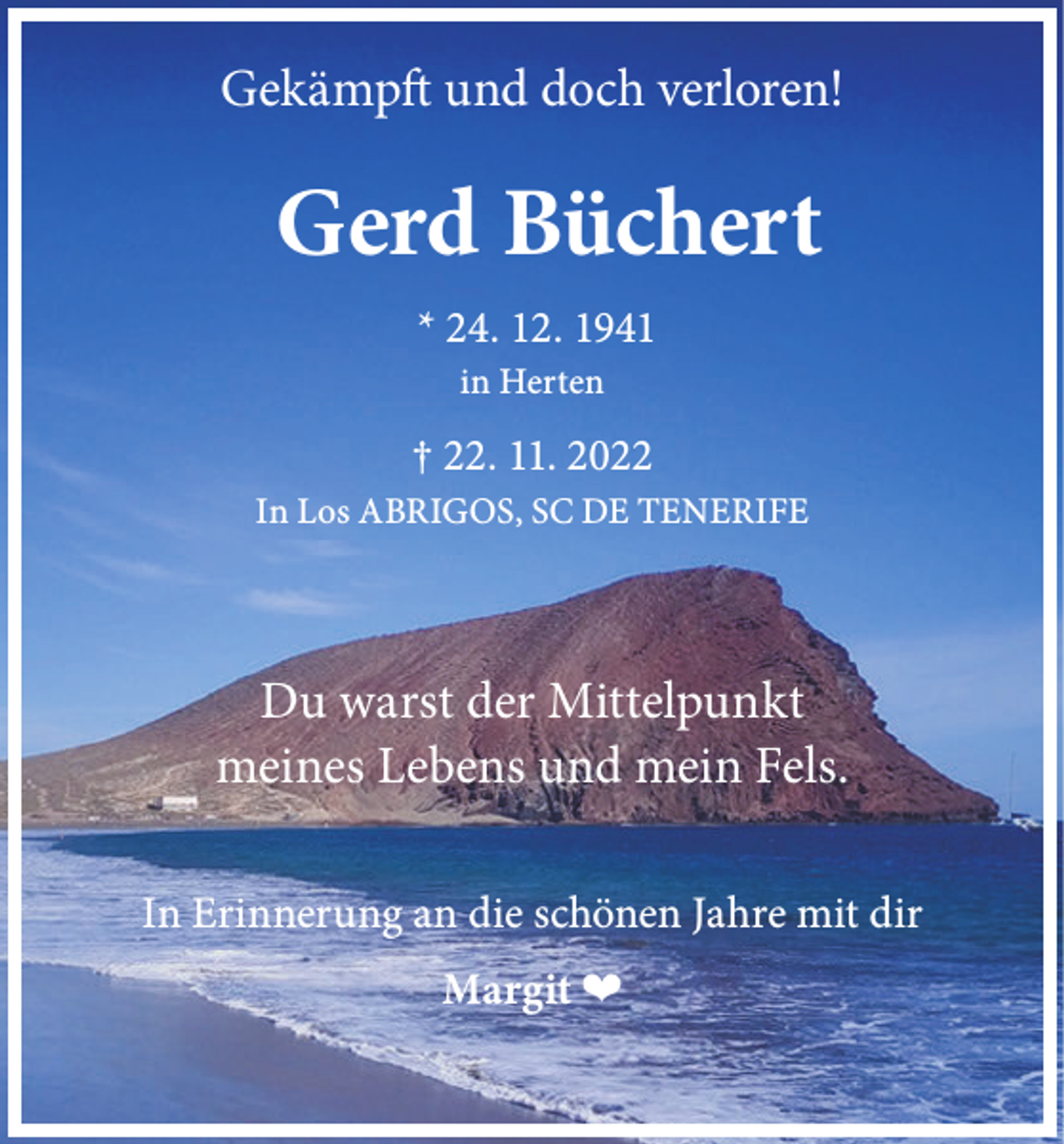 <p>Gekämpft und doch verloren!</p><p>Gerd Büchert<br />* 24. 12. 1941<br />in Herten</p><p>† 22. 11. 2022<br />In Los ABRIGOS, SC DE TENERIFE</p><p>Du warst der Mittelpunkt<br />meines Lebens und mein Fels.<br />In Erinnerung an die schönen Jahre mit dir<br />Margit ❤</p>