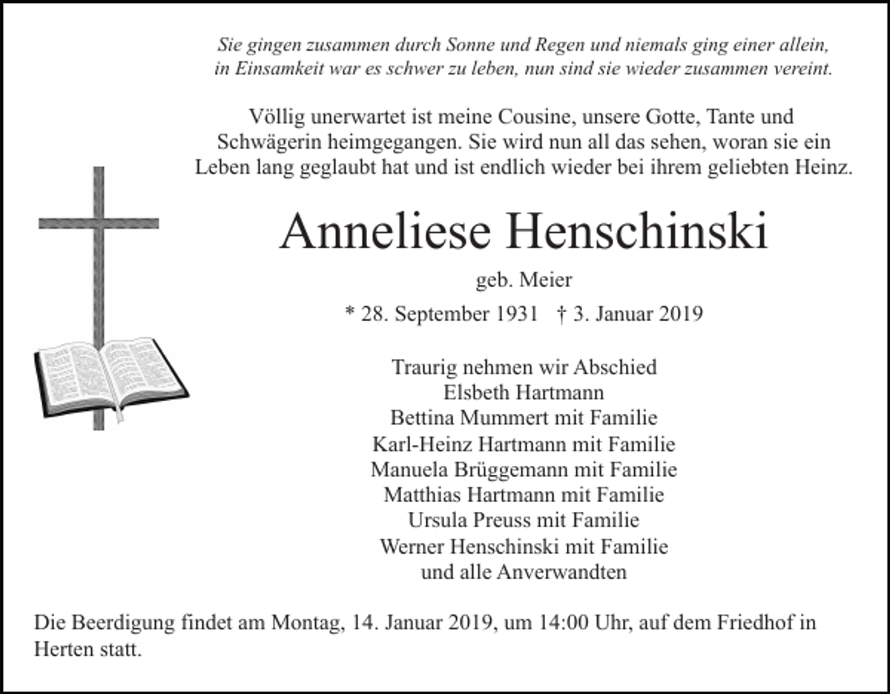 <p>Sie gingen zusammen durch Sonne und Regen und niemals ging einer allein,<br />in Einsamkeit war es schwer zu leben, nun sind sie wieder zusammen vereint.</p><p>Völlig unerwartet ist meine Cousine, unsere Gotte, Tante und<br />Schwägerin heimgegangen. Sie wird nun all das sehen, woran sie ein<br />Leben lang geglaubt hat und ist endlich wieder bei ihrem geliebten Heinz.</p><p>Anneliese Henschinski<br />geb. Meier<br />* 28. September 1931 † 3. Januar 2019<br />Traurig nehmen wir Abschied<br />Elsbeth Hartmann<br />Bettina Mummert mit Familie<br />Karl-Heinz Hartmann mit Familie<br />Manuela Brüggemann mit Familie<br />Matthias Hartmann mit Familie<br />Ursula Preuss mit Familie<br />Werner Henschinski mit Familie<br />und alle Anverwandten<br />Die Beerdigung findet am Montag, 14. Januar 2019, um 14:00 Uhr, auf dem Friedhof in<br />Herten statt.</p>