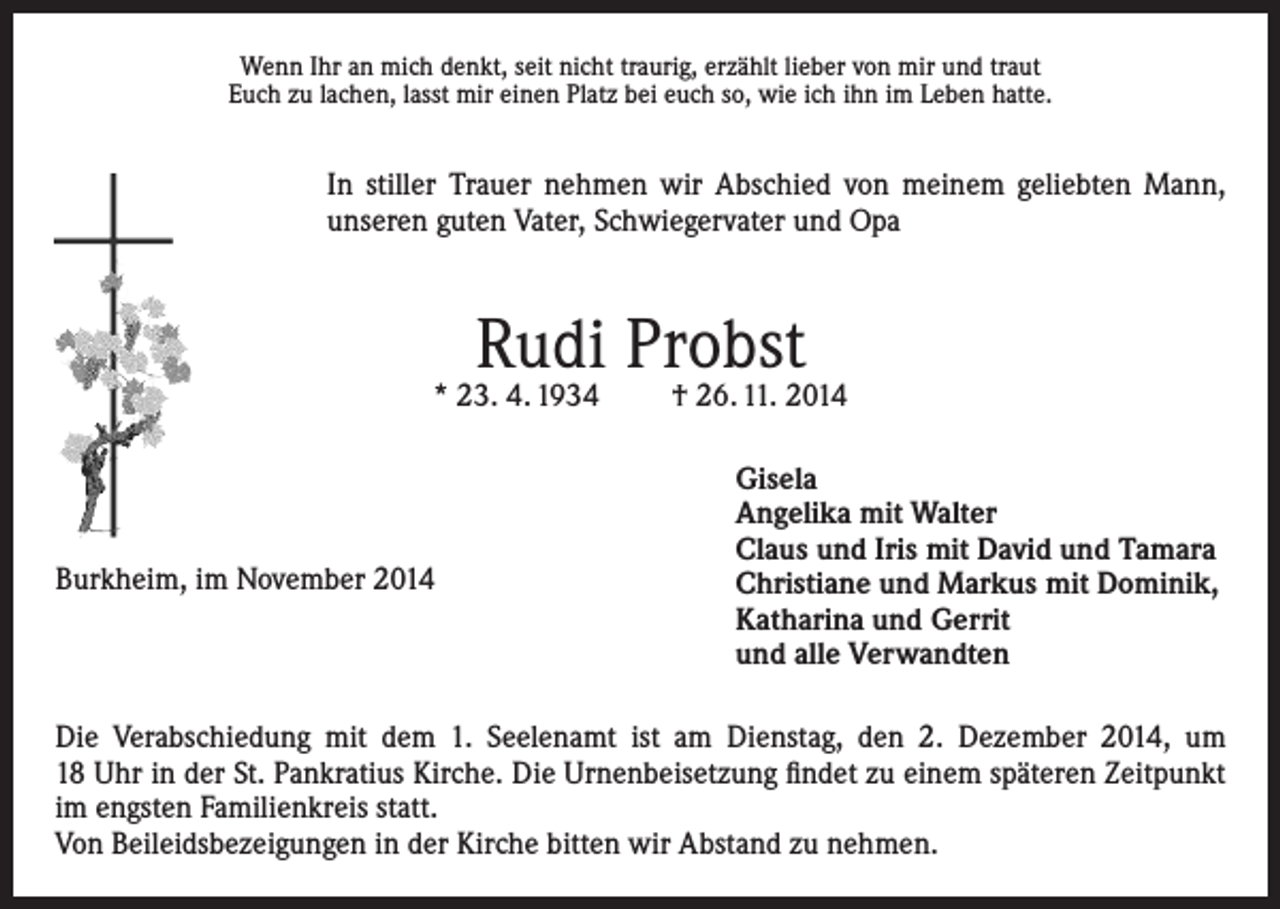 <p>Wenn Ihr an mich denkt, seit nicht traurig, erzählt lieber von mir und traut<br />Euch zu lachen, lasst mir einen Platz bei euch so, wie ich ihn im Leben hatte.</p><p>In stiller Trauer nehmen wir Abschied von meinem geliebten Mann,<br />unseren guten Vater, Schwiegervater und Opa</p><p>Rudi Probst</p><p>* 23. 4. 1934</p><p>Burkheim, im November 2014</p><p>† 26. 11. 2014<br />Gisela<br />Angelika mit Walter<br />Claus und Iris mit David und Tamara<br />Christiane und Markus mit Dominik,<br />Katharina und Gerrit<br />und alle Verwandten</p><p>Die Verabschiedung mit dem 1. Seelenamt ist am Dienstag, den 2. Dezember 2014, um<br />18 Uhr in der St. Pankratius Kirche. Die Urnenbeisetzung findet zu einem späteren Zeitpunkt<br />im engsten Familienkreis statt.<br />Von Beileidsbezeigungen in der Kirche bitten wir Abstand zu nehmen.</p>