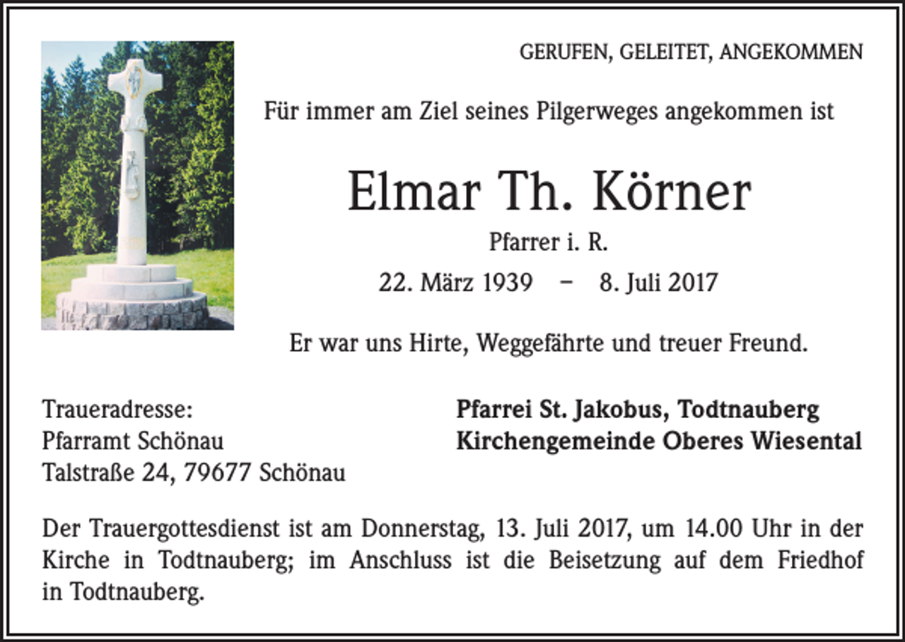 <p>GERUFEN, GELEITET, ANGEKOMMEN</p><p>Für immer am Ziel seines Pilgerweges angekommen ist</p><p>Elmar Th. Körner<br />Pfarrer i. R.<br />22. März 1939 – 8. Juli 2017<br />Er war uns Hirte, Weggefährte und treuer Freund.<br />Traueradresse:<br />Pfarramt Schönau<br />Talstraße 24, 79677 Schönau</p><p>Pfarrei St. Jakobus, Todtnauberg<br />Kirchengemeinde Oberes Wiesental</p><p>Der Trauergottesdienst ist am Donnerstag, 13. Juli 2017, um 14.00 Uhr in der<br />Kirche in Todtnauberg; im Anschluss ist die Beisetzung auf dem Friedhof<br />in Todtnauberg.</p>