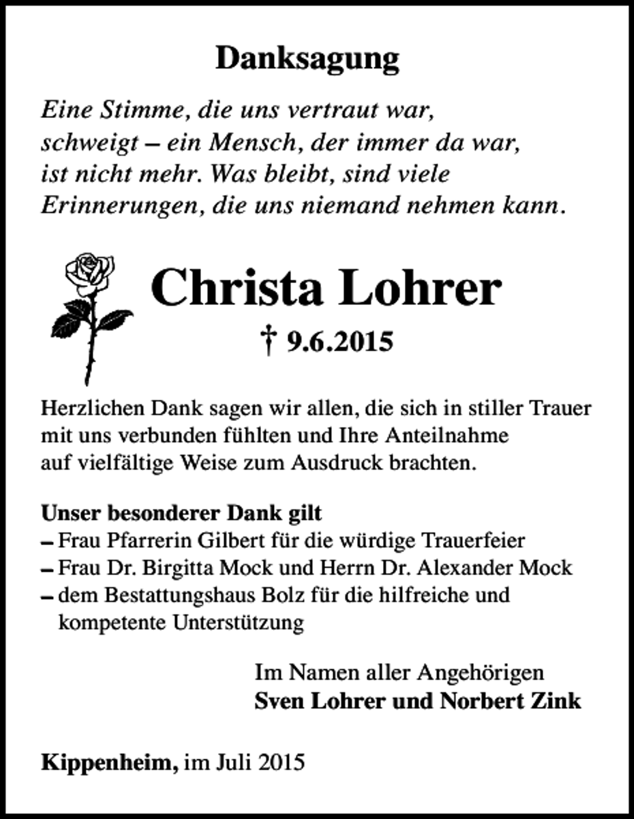 <p>Danksagung<br />Eine Stimme, die uns vertraut war,<br />schweigt – ein Mensch, der immer da war,<br />ist nicht mehr. Was bleibt, sind viele<br />Erinnerungen, die uns niemand nehmen kann.</p><p>Christa Lohrer<br />† 9.6.2015</p><p>Herzlichen Dank sagen wir allen, die sich in stiller Trauer<br />mit uns verbunden fühlten und Ihre Anteilnahme<br />auf vielfältige Weise zum Ausdruck brachten.<br />Unser besonderer Dank gilt<br />– Frau Pfarrerin Gilbert für die würdige Trauerfeier<br />– Frau Dr. Birgitta Mock und Herrn Dr. Alexander Mock<br />– dem Bestattungshaus Bolz für die hilfreiche und<br />kompetente Unterstützung</p><p>Im Namen aller Angehörigen<br />Sven Lohrer und Norbert Zink<br />Kippenheim, im Juli 2015</p>