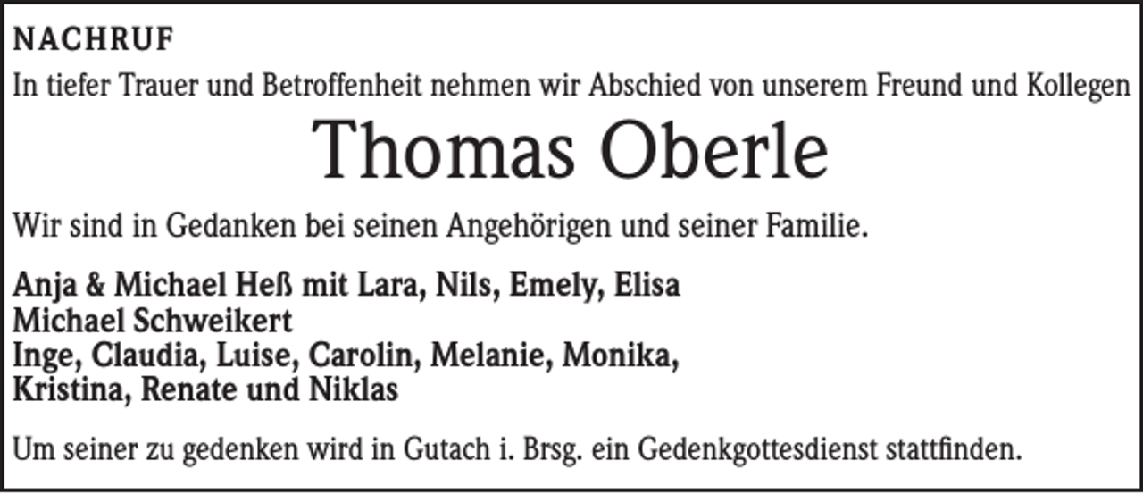 <p>NACHRUF<br />In tiefer Trauer und Betroffenheit nehmen wir Abschied von unserem Freund und Kollegen</p><p>Thomas Oberle</p><p>Wir sind in Gedanken bei seinen Angehörigen und seiner Familie.<br />Anja &amp; Michael Heß mit Lara, Nils, Emely, Elisa<br />Michael Schweikert<br />Inge, Claudia, Luise, Carolin, Melanie, Monika,<br />Kristina, Renate und Niklas<br />Um seiner zu gedenken wird in Gutach i. Brsg. ein ­Gedenkgottesdienst stattfinden.</p>
