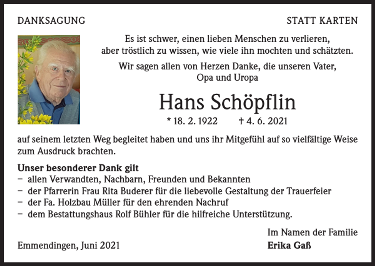 <p>DANKSAGUNG</p><p>STATT KARTEN<br />Es ist schwer, einen lieben Menschen zu verlieren,<br />aber tröstlich zu wissen, wie viele ihn mochten und schätzten.<br />Wir sagen allen von Herzen Danke, die unseren Vater,<br />Opa und Uropa</p><p>Hans Schöpflin<br />* 18. 2. 1922 † 4. 6. 2021<br />auf seinem letzten Weg begleitet haben und uns ihr Mitgefühl auf so vielfältige Weise<br />zum Ausdruck brachten.<br />Unser besonderer Dank gilt<br />– allen Verwandten, Nachbarn, Freunden und Bekannten<br />– der Pfarrerin Frau Rita Buderer für die liebevolle Gestaltung der Trauerfeier<br />– der Fa. Holzbau Müller für den ehrenden Nachruf<br />– dem Bestattungshaus Rolf Bühler für die hilfreiche Unterstützung.</p><p>Emmendingen, Juni 2021</p><p>Im Namen der Familie<br />Erika Gaß</p>