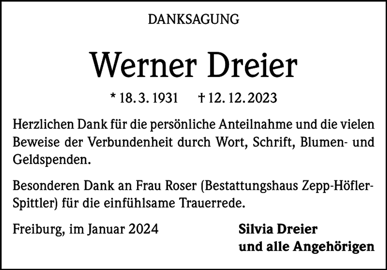 <p>DANKSAGUNG</p><p>Werner Dreier<br />* 18. 3. 1931</p><p>† 12. 12. 2023</p><p>Herzlichen Dank für die persönliche Anteilnahme und die vielen<br />Beweise der Verbundenheit durch Wort, Schrift, Blumen- und<br />Geldspenden.<br />Besonderen Dank an Frau Roser (Bestattungshaus Zepp-HöflerSpittler) für die einfühlsame Trauerrede.<br />Freiburg, im Januar 2024 Silvia Dreier<br />und alle Angehörigen</p>