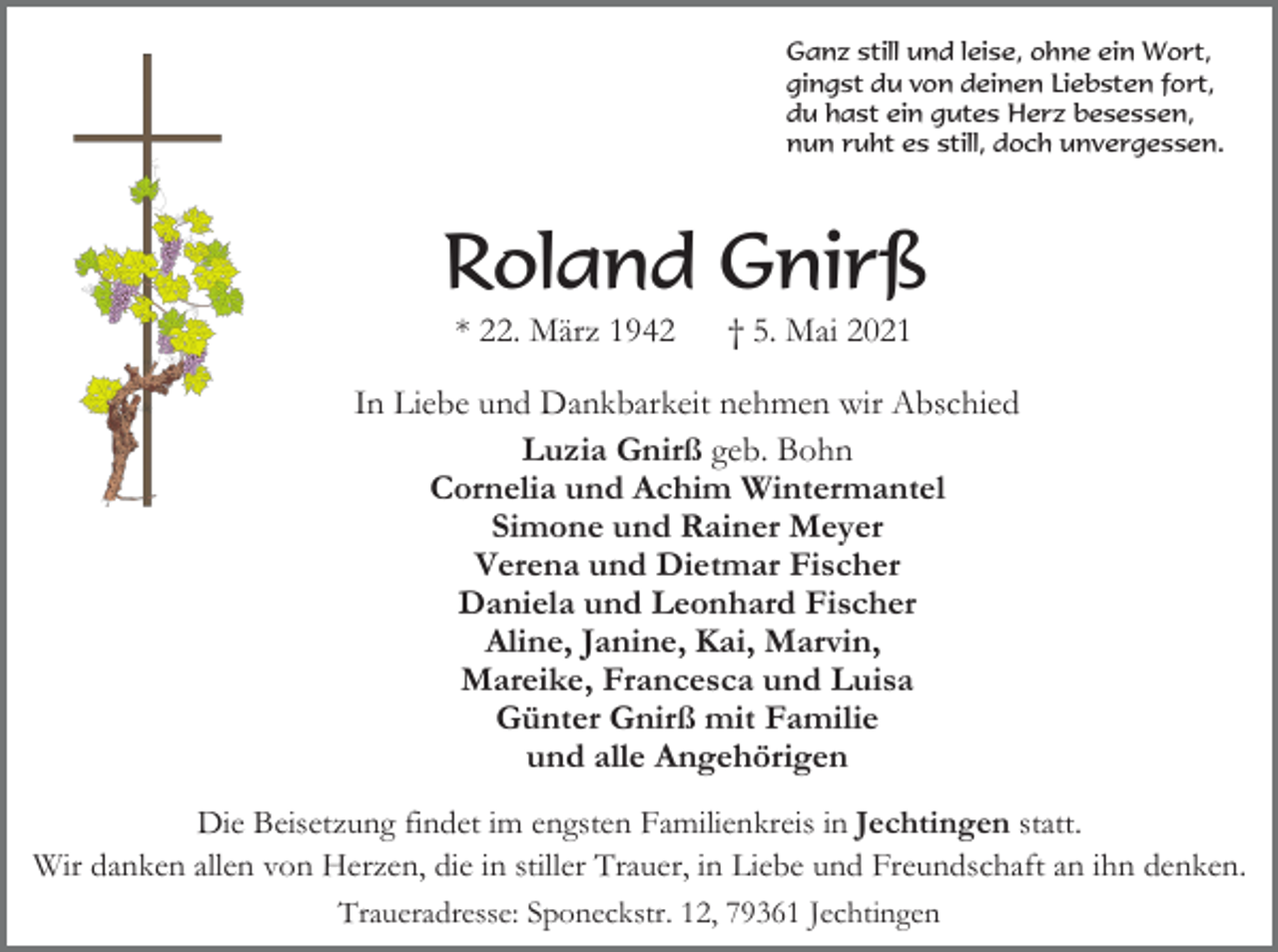 <p>Ganz still und leise, ohne ein Wort,<br />gingst du von deinen Liebsten fort,<br />du hast ein gutes Herz besessen,<br />nun ruht es still, doch unvergessen.</p><p>Roland Gnirß<br />* 22. März 1942</p><p>† 5. Mai 2021</p><p>In Liebe und Dankbarkeit nehmen wir Abschied<br />Luzia Gnirß geb. Bohn<br />Cornelia und Achim Wintermantel<br />Simone und Rainer Meyer<br />Verena und Dietmar Fischer<br />Daniela und Leonhard Fischer<br />Aline, Janine, Kai, Marvin,<br />Mareike, Francesca und Luisa<br />Günter Gnirß mit Familie<br />und alle Angehörigen<br />Die Beisetzung findet im engsten Familienkreis in Jechtingen statt.<br />Wir danken allen von Herzen, die in stiller Trauer, in Liebe und Freundschaft an ihn denken.<br />Traueradresse: Sponeckstr. 12, 79361 Jechtingen</p>