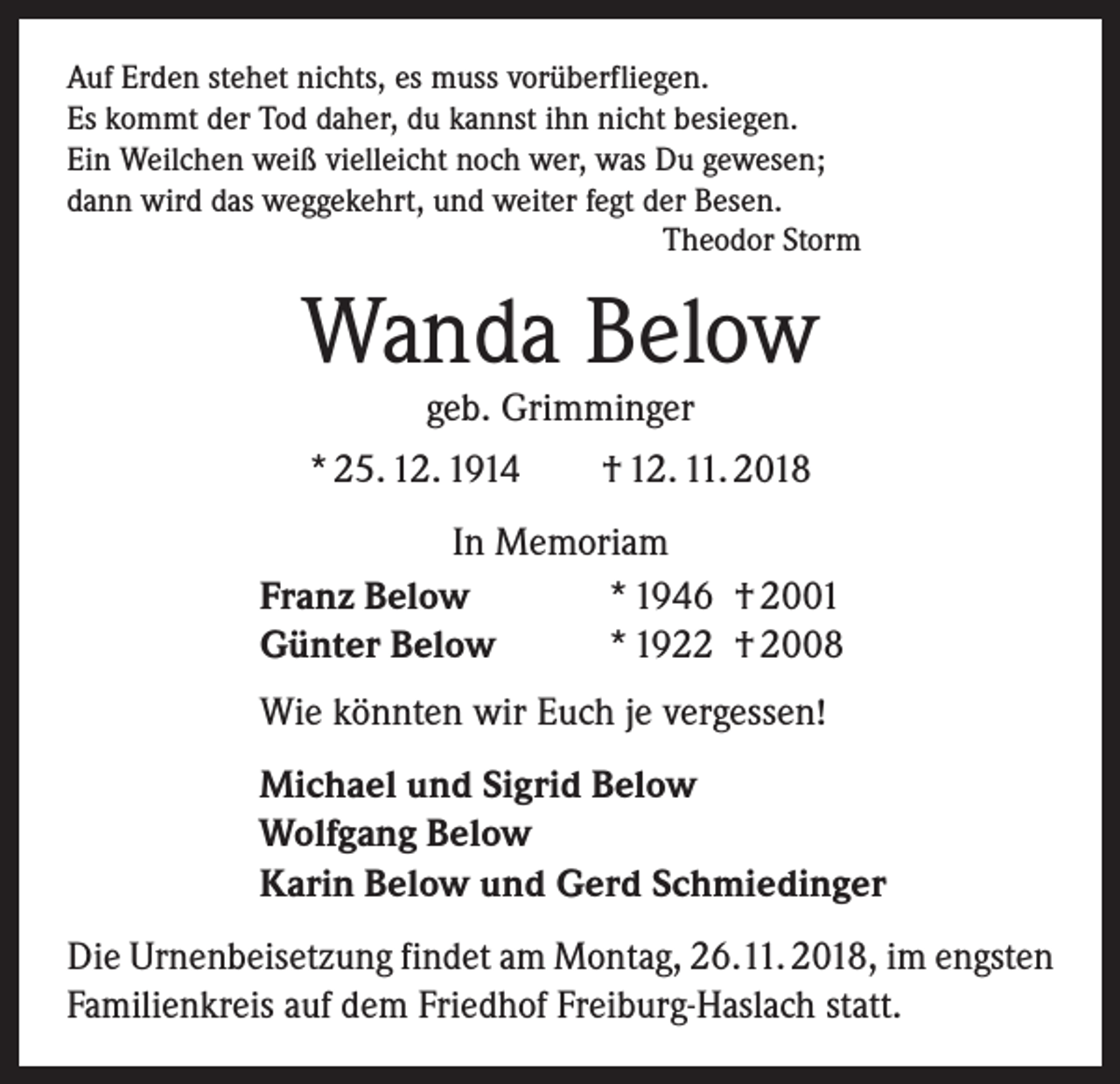 <p>Auf Erden stehet nichts, es muss vorüberfliegen.<br />Es kommt der Tod daher, du kannst ihn nicht besiegen.<br />Ein Weilchen weiß vielleicht noch wer, was Du gewesen;<br />dann wird das weggekehrt, und weiter fegt der Besen.</p><p>Theodor Storm</p><p>Wanda Below<br />geb. Grimminger</p><p>* 25. 12. 1914 † 12. 11. 2018<br />In Memoriam<br />Franz Below<br />* 1946 † 2001<br />Günter Below<br />* 1922 † 2008<br />Wie könnten wir Euch je vergessen!<br />Michael und Sigrid Below<br />Wolfgang Below<br />Karin Below und Gerd Schmiedinger<br />Die Urnenbeisetzung findet am Montag, 26.11. 2018, im engsten<br />Familienkreis auf dem Friedhof Freiburg-Haslach statt.</p>