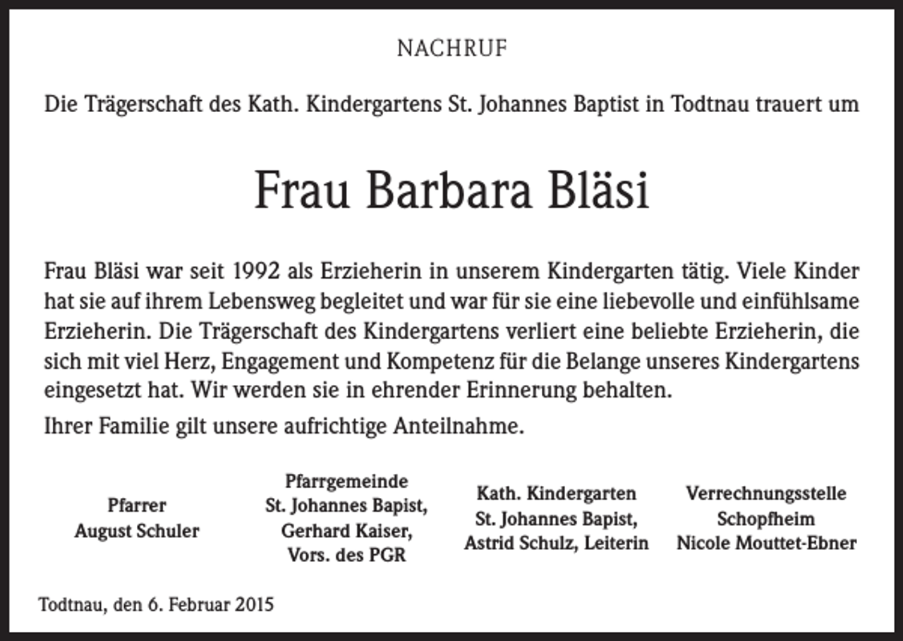 <p>NACHRUF<br />Die Trägerschaft des Kath. Kindergartens St. Johannes Baptist in Todtnau trauert um</p><p>Frau Barbara Bläsi<br />Frau Bläsi war seit 1992 als Erzieherin in unserem Kindergarten tätig. Viele Kinder<br />hat sie auf ihrem Lebensweg begleitet und war für sie eine liebevolle und einfühlsame<br />Erzieherin. Die Trägerschaft des Kindergartens verliert eine beliebte Erzieherin, die<br />sich mit viel Herz, Engagement und Kompetenz für die Belange unseres Kindergartens<br />eingesetzt hat. Wir werden sie in ehrender Erinnerung behalten.<br />Ihrer Familie gilt unsere aufrichtige Anteilnahme.<br />Pfarrer<br />August Schuler</p><p>Pfarrgemeinde<br />St. Johannes Bapist,<br />Gerhard Kaiser,<br />Vors. des PGR</p><p>Todtnau, den 6. Februar 2015</p><p>Kath. Kindergarten<br />St. Johannes Bapist,<br />Astrid Schulz, Leiterin</p><p>Verrechnungsstelle<br />Schopfheim<br />Nicole Mouttet-Ebner</p>
