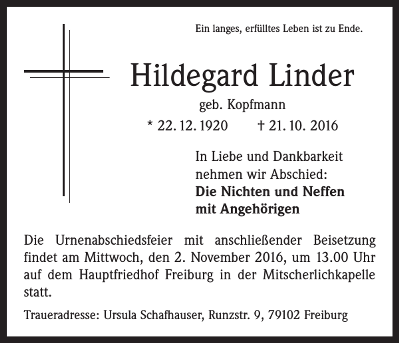 <p>Ein langes, erfülltes Leben ist zu Ende.</p><p>Hildegard Linder<br />geb. Kopfmann<br />* 22. 12. 1920 † 21. 10. 2016<br />In Liebe und Dankbarkeit<br />nehmen wir Abschied:<br />Die Nichten und Neffen<br />mit Angehörigen<br />Die Urnenabschiedsfeier mit anschließender Beisetzung<br />­findet am Mittwoch, den 2. November 2016, um 13.00 Uhr<br />auf dem Hauptfriedhof Freiburg in der Mitscherlichkapelle<br />statt.<br />Traueradresse: Ursula Schafhauser, Runzstr. 9, 79102 Freiburg</p>